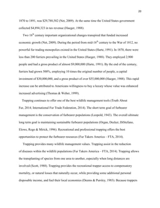 20
1870 to 1891, was $29,788,582 (Net, 2009). At the same time the United States government
collected $4,894,323 in tax revenue (Haeger, 1988).
Two 16th
century important organizational changes transpired that funded increased
economic growth (Net, 2009). During the period from mid-16th
century to the War of 1812, no
powerful fur trading monopolies existed in the United States (Harte, 1991). In 1870, there were
less than 200 furriers prevailing in the United States (Haeger, 1988). They employed 2,900
people and had a gross product of almost $9,000,000 (Harte, 1991). By the end of the century,
furriers had grown 500%, employing 10 times the original number of people, a capital
investment of $30,000,000, and a gross product of over $55,000,000 (Haeger, 1988). This rapid
increase can be attributed to Americans willingness to buy a luxury whose value was enhanced
increased advertising (Thomas & Weber, 1999).
Trapping continues to offer one of the best wildlife management tools (Truth About
Fur, 2014; International Fur Trade Federation, 2014). The short term goal of furbearer
management is the conservation of furbearer populations (Leopold, 1943). The overall ultimate
long term goal is maintaining sustainable furbearer populations (Organ, Decker, DiStefano,
Elowe, Rego & Mirick, 1996). Recreational and professional trapping offers the best
opportunities to protect the furbearer resources (Fur Takers America – FTA, 2014).
Trapping provides many wildlife management values. Trapping assist in the reduction
of diseases within the wildlife populations (Fur Takers America – FTA, 2014). Trapping allows
the transplanting of species from one area to another, especially when long distances are
involved (Scott, 1988). Trapping provides the recreational trapper access to compensatory
mortality, or natural losses that naturally occur, while providing some additional personal
disposable income, and fuel their local economies (Deems & Pursley, 1983). Because trappers
 