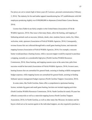 27
Fur prices are set to remain high in future years (D. Larionov, personal communication, February
2, 2014). The industry for fur and leather apparel manufacturing has 107 establishments with 844
employees producing slightly over $100,000,000 in shipments (United States Census Bureau,
2014).
License fees (Table 6) are fairly complex in the United States (Association of Fish &
Wildlife Agencies, 2014). One issue is that many States, allow the hunting, and trapping of
furbearing animals such as raccoons, bobcats, skunk, otter, muskrat, beaver, nutria, fox, fisher,
wolverine, mink, opossum (Association of Fish & Wildlife Agencies, 2014). Consequently,
revenue license fees are collected through both a small game hunting license, and statewide
trapping licenses (Association of Fish & Wildlife Agencies, 2014). For example, a raccoon
hunter would purchase a hunting license, while a raccoon trapper would be required to purchase
a trapping, normally at a considerable high price (North Carolina Wildlife Resources
Commission, 2014). Since hunting, and trapping seasons occur at the same time, pelts from
raccoons would be harvested (Association of Fish & Wildlife Agencies, 2014). In most cases,
hunting licenses fees are earmarked for general funds, assisting in funding wildlife management
budget expenses, while trapping license are earmarked for general funds, assisting in funding
furbearer species management budget expenses (North Carolina Trappers Association, 2014).
In some states, like North Carolina, States offer a comprehensive sportsman hunting
license, includes big game and small game hunting, but does not include trapping activities
(North Carolina Wildlife Resources Commission, 2014). North Carolina for nearly 50 years has
offered a countywide as well as a statewide trapping license (North Carolina Trappers
Association, 2014). In North Carolina, as well as other states like Missouri, fur dealers and fur
buyers which act as fur auction agents to the individual trappers, are also required to purchase a
 