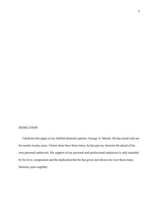 3
DEDICATION
I dedicate this paper to my faithful domestic partner, George A. Munch. He has stood with me
for nearly twenty years. I know there have been times; he has put my interests far ahead of his
own personal endeavors. His support of my personal and professional endeavors is only matched
by his love, compassion and the dedication that he has given and shown me over these many
fantastic years together.
 