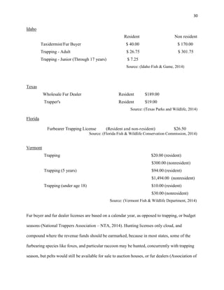 30
Idaho
Resident Non resident
Taxidermist/Fur Buyer $ 40.00 $ 170.00
Trapping - Adult $ 26.75 $ 301.75
Trapping - Junior (Through 17 years) $ 7.25
Source: (Idaho Fish & Game, 2014)
Texas
Wholesale Fur Dealer Resident $189.00
Trapper's Resident $19.00
Source: (Texas Parks and Wildlife, 2014)
Florida
Furbearer Trapping License (Resident and non-resident) $26.50
Source: (Florida Fish & Wildlife Conservation Commission, 2014)
Vermont
Trapping $20.00 (resident)
$300.00 (nonresident)
Trapping (5 years) $94.00 (resident)
$1,494.00 (nonresident)
Trapping (under age 18) $10.00 (resident)
$30.00 (nonresident)
Source: (Vermont Fish & Wildlife Department, 2014)
Fur buyer and fur dealer licenses are based on a calendar year, as opposed to trapping, or budget
seasons (National Trappers Association – NTA, 2014). Hunting licenses only cloud, and
compound where the revenue funds should be earmarked, because in most states, some of the
furbearing species like foxes, and particular raccoon may be hunted, concurrently with trapping
season, but pelts would still be available for sale to auction houses, or fur dealers (Association of
 