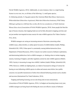 31
Fish & Wildlife Agencies, 2014). Additionally, in some instances, there is a single hunting
license to cover one, two, or all three of the following: 1). small game species,
2). furbearing animals, 3). big game species like American Black Bear (Ruses Americanos),
White-tailed deer (Odocoileus virginianus), Mule deer (Odocoileus hemionus), Wild Turkey
(Meleagris gallopavo), wild boar (Sus scrofa), elk (Cervus canadensis), or North American
Moose (Alces alces) (Association of Fish & Wildlife Agencies, 2014). Some people feel that this
type of license structure, that trapping funds are not be fully allocated to trapping activities and
are just another non-targeted revenue sources for state wildlife agencies (Fur Takers America –
FTA, 2014).
Wildlife managers are seeing an increasing amount of decisions concerning urban
wildlife issues, urban dwellers, to urban sprawl invasion of wildlife habitat (Andelt, Phillips,
Schmidt & Gill, 1999). Urban sprawl is consistently causing habitat destruction (Iowa
Department of Natural Resources, 2014). Concern over earlier excessive furbearer exploitation,
and deteriorating habitat have led to wildlife managers, re- thinking when to imitate trapping
seasons, licensing of trappers, and other regulatory actions by state wildlife agencies (Hubert,
1982). Society is increasing its range into wildlife’s habitat (Andelt, Phillips, Schmidt & Gill,
1999). However, wildlife are fighting back, as evident of increased in sittings of various fur-
bearing on non-furbearing wildlife species in urban and unseen areas before, have public
concerns over possible transmission of rabies from infected furbearing animals such as skunks
and raccoons (International Fur Trade Federation, 2014).
Trapping and hunting licensing cost are also being look at more meticulously
(Association of Fish & Wildlife Agencies, 2014). As budgets are becoming leaner every year,
wildlife managers are being faced with finding the most cost effective means of furbearer
 