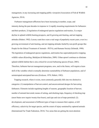 32
management, in any increasing anti-trapping public viewpoint (Association of Fish & Wildlife
Agencies, 2014).
Furbearer management afflictions have been increasing in number, scope, and
intensity during the past decades in response to 1) rapidly mounting requirements for furbearers
and their products, 2) legislation of endangered species regulations and treaties, 3) a major
decline in upland wildlife hunting prospects, and 4) growing anti-hunting, and ant trapping
attitudes (Hubert, 1982). Luxury coats have seen a real surge of popularity recent years, even in a
growing environment of anti-hunting, and ant trapping attitudes fueled by non-profit groups like
People for the Ethical Treatment of Animals - PETA), and Humane Society (Schmidt, 1990).
The legislation of endangered species regulations, and treaties has superseded positive trapping
wildlife values (Kiessling, Balekjian & Oehmichen, 2009). Urban sprawl continues to eliminate
upland wildlife habitat that is also critical for several furbearing species (Fraser, 2001).
Therefore, furbearer harvest management programs, now, and in the future, will require a keen
skill of the variables which eventually determine sustainability of furbearer populations, and of
uninterrupted anticipated harvests (Erickson, 1978; Hubert, 1982).
Trapping research, where it exists, most commonly generally falls into two distinctive
categories: (1) manipulation of harvest control, and unconventional designs for harvesting
furbearers. Elements include regulating lengths of seasons, geographic location of harvest,
number of animals harvested, means of setting, and checking traps, frequency of checking trap
(most States now require twenty-four hours), and type and size of traps permitted. (2).
development, and assessment of different types of traps to measure their capture, or kill
efficiency, selectivity for target species, and the extent of injury sustained by captured animals
(International Fur Trade Federation, 2014). Two areas that are getting the most attention
 