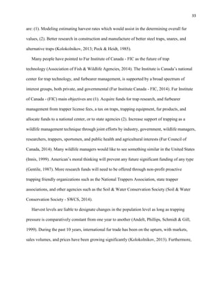 33
are: (1). Modeling estimating harvest rates which would assist in the determining overall fur
values, (2). Better research in construction and manufacture of better steel traps, snares, and
alternative traps (Kolokolnikov, 2013; Peck & Heidt, 1985).
Many people have pointed to Fur Institute of Canada - FIC as the future of trap
technology (Association of Fish & Wildlife Agencies, 2014). The Institute is Canada’s national
center for trap technology, and furbearer management, is supported by a broad spectrum of
interest groups, both private, and governmental (Fur Institute Canada - FIC, 2014). Fur Institute
of Canada - (FIC) main objectives are (1). Acquire funds for trap research, and furbearer
management from trapper license fees, a tax on traps, trapping equipment, fur products, and
allocate funds to a national center, or to state agencies (2). Increase support of trapping as a
wildlife management technique through joint efforts by industry, government, wildlife managers,
researchers, trappers, sportsmen, and public health and agricultural interests (Fur Council of
Canada, 2014). Many wildlife managers would like to see something similar in the United States
(Innis, 1999). American’s moral thinking will prevent any future significant funding of any type
(Gentile, 1987). More research funds will need to be offered through non-profit proactive
trapping friendly organizations such as the National Trappers Association, state trapper
associations, and other agencies such as the Soil & Water Conservation Society (Soil & Water
Conservation Society - SWCS, 2014).
Harvest levels are liable to designate changes in the population level as long as trapping
pressure is comparatively constant from one year to another (Andelt, Phillips, Schmidt & Gill,
1999). During the past 10 years, international fur trade has been on the upturn, with markets,
sales volumes, and prices have been growing significantly (Kolokolnikov, 2013). Furthermore,
 