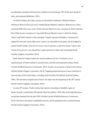34
no substantial correlation between price, and harvest levels during 1925-49 has been found for
mink, and muskrats (Boddicker, 1981).
In North Carolina, all of these species are classified as furbearers: Muskrat (Ondatra
zibethicus), Raccoon (Procyon lotor), Striped Skunk (Mephitis mephitis), Bobcat (Lynx rufus),
American Mink (Neovison vison), North American Beaver (Castor canadensis), North American
River Otter (Lontra canadensis), Long-tailed Weasel (Mustela frenata ), Red Fox (Vulpes
vulpes), and North America’s only marsupial, Virginia opossum (Didelphia virginiana) are
trapped for their pelt, nutria (Myocastor coypus), are classified as non-game, but are trapped in
eastern North Carolina, Grey Fox (Urocyon cinereoargenteus ), Red Fox (Vulpes vulpes), and
Coyote (Canis latrans ) are classified as a game animals are taken only by hunting (North
Carolina Trappers Association, 2014).
North America’s largest rodent, the American Beaver (Castor Canadensis) was a
significant part of North Carolina’s economic base, until the mid-nineteenth century (North
Carolina Wildlife Resources Commission, 2014). Its pelt was most prize of trade in the colonies
(North Carolina Trappers Association, 2014). Trapping pushed the beaver to near extinction in
most sections of the United States, including North Carolina (Woodward, Hazel & Gaffney,
1985). The last known original native beaver was taken near the beginning of the 20th
century
(North Carolina Trappers Association, 2014).
In early 20th
century, North Carolina had started a restocking in Sandhills region of
North Carolina’s coastal plain (Woodward, Hazel & Gaffney, 1985). Due to the high pelt prices,
restocking continued into the mid 1950’s (North Carolina Wildlife Resources Commission,
2014). The beaver has made a remarkable recovery, and its populations have remained strong
(North Carolina Trappers Association, 2014).
 