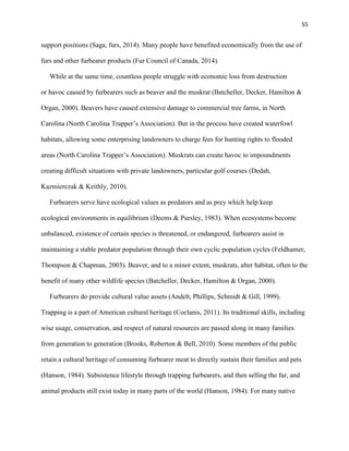 55
support positions (Saga, furs, 2014). Many people have benefited economically from the use of
furs and other furbearer products (Fur Council of Canada, 2014).
While at the same time, countless people struggle with economic loss from destruction
or havoc caused by furbearers such as beaver and the muskrat (Batcheller, Decker, Hamilton &
Organ, 2000). Beavers have caused extensive damage to commercial tree farms, in North
Carolina (North Carolina Trapper’s Association). But in the process have created waterfowl
habitats, allowing some enterprising landowners to charge fees for hunting rights to flooded
areas (North Carolina Trapper’s Association). Muskrats can create havoc to impoundments
creating difficult situations with private landowners, particular golf courses (Dedah,
Kazmierczak & Keithly, 2010).
Furbearers serve have ecological values as predators and as prey which help keep
ecological environments in equilibrium (Deems & Pursley, 1983). When ecosystems become
unbalanced, existence of certain species is threatened, or endangered, furbearers assist in
maintaining a stable predator population through their own cyclic population cycles (Feldhamer,
Thompson & Chapman, 2003). Beaver, and to a minor extent, muskrats, alter habitat, often to the
benefit of many other wildlife species (Batcheller, Decker, Hamilton & Organ, 2000).
Furbearers do provide cultural value assets (Andelt, Phillips, Schmidt & Gill, 1999).
Trapping is a part of American cultural heritage (Coclanis, 2011). Its traditional skills, including
wise usage, conservation, and respect of natural resources are passed along in many families
from generation to generation (Brooks, Roberton & Bell, 2010). Some members of the public
retain a cultural heritage of consuming furbearer meat to directly sustain their families and pets
(Hanson, 1984). Subsistence lifestyle through trapping furbearers, and then selling the fur, and
animal products still exist today in many parts of the world (Hanson, 1984). For many native
 