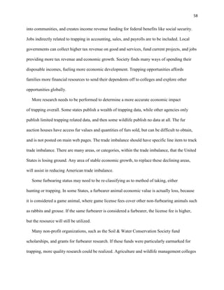 58
into communities, and creates income revenue funding for federal benefits like social security.
Jobs indirectly related to trapping in accounting, sales, and payrolls are to be included. Local
governments can collect higher tax revenue on good and services, fund current projects, and jobs
providing more tax revenue and economic growth. Society finds many ways of spending their
disposable incomes, fueling more economic development. Trapping opportunities affords
families more financial resources to send their dependents off to colleges and explore other
opportunities globally.
More research needs to be performed to determine a more accurate economic impact
of trapping overall. Some states publish a wealth of trapping data, while other agencies only
publish limited trapping related data, and then some wildlife publish no data at all. The fur
auction houses have access fur values and quantities of furs sold, but can be difficult to obtain,
and is not posted on main web pages. The trade imbalance should have specific line item to track
trade imbalance. There are many areas, or categories, within the trade imbalance, that the United
States is losing ground. Any area of stable economic growth, to replace these declining areas,
will assist in reducing American trade imbalance.
Some furbearing status may need to be re-classifying as to method of taking, either
hunting or trapping. In some States, a furbearer animal economic value is actually loss, because
it is considered a game animal, where game license fees cover other non-furbearing animals such
as rabbits and grouse. If the same furbearer is considered a furbearer, the license fee is higher,
but the resource will still be utilized.
Many non-profit organizations, such as the Soil & Water Conservation Society fund
scholarships, and grants for furbearer research. If these funds were particularly earmarked for
trapping, more quality research could be realized. Agriculture and wildlife management colleges
 