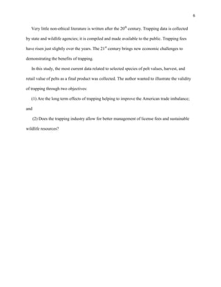 6
Very little non-ethical literature is written after the 20th
century. Trapping data is collected
by state and wildlife agencies; it is compiled and made available to the public. Trapping fees
have risen just slightly over the years. The 21st
century brings new economic challenges to
demonstrating the benefits of trapping.
In this study, the most current data related to selected species of pelt values, harvest, and
retail value of pelts as a final product was collected. The author wanted to illustrate the validity
of trapping through two objectives:
(1) Are the long term effects of trapping helping to improve the American trade imbalance;
and
(2) Does the trapping industry allow for better management of license fees and sustainable
wildlife resources?
 