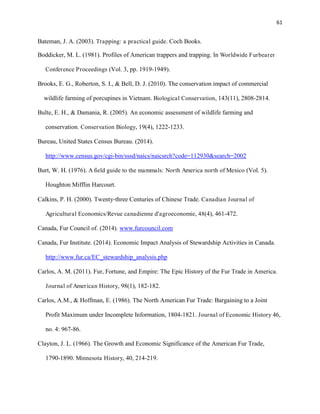 61
Bateman, J. A. (2003). Trapping: a practical guide. Coch Books.
Boddicker, M. L. (1981). Profiles of American trappers and trapping. In Worldwide Furbearer
Conference Proceedings (Vol. 3, pp. 1919-1949).
Brooks, E. G., Roberton, S. I., & Bell, D. J. (2010). The conservation impact of commercial
wildlife farming of porcupines in Vietnam. Biological Conservation, 143(11), 2808-2814.
Bulte, E. H., & Damania, R. (2005). An economic assessment of wildlife farming and
conservation. Conservation Biology, 19(4), 1222-1233.
Bureau, United States Census Bureau. (2014).
http://www.census.gov/cgi-bin/sssd/naics/naicsrch?code=112930&search=2002
Burt, W. H. (1976). A field guide to the mammals: North America north of Mexico (Vol. 5).
Houghton Mifflin Harcourt.
Calkins, P. H. (2000). Twenty‐three Centuries of Chinese Trade. Canadian Journal of
Agricultural Economics/Revue canadienne d'agroeconomie, 48(4), 461-472.
Canada, Fur Council of. (2014). www.furcouncil.com
Canada, Fur Institute. (2014). Economic Impact Analysis of Stewardship Activities in Canada.
http://www.fur.ca/EC_stewardship_analysis.php
Carlos, A. M. (2011). Fur, Fortune, and Empire: The Epic History of the Fur Trade in America.
Journal of American History, 98(1), 182-182.
Carlos, A.M., & Hoffman, E. (1986). The North American Fur Trade: Bargaining to a Joint
Profit Maximum under Incomplete Information, 1804-1821. Journal of Economic History 46,
no. 4: 967-86.
Clayton, J. L. (1966). The Growth and Economic Significance of the American Fur Trade,
1790-1890. Minnesota History, 40, 214-219.
 