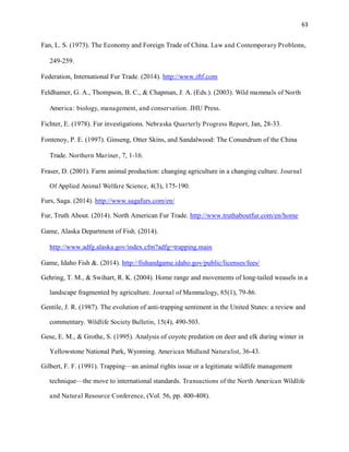 63
Fan, L. S. (1973). The Economy and Foreign Trade of China. Law and Contemporary Problems,
249-259.
Federation, International Fur Trade. (2014). http://www.iftf.com
Feldhamer, G. A., Thompson, B. C., & Chapman, J. A. (Eds.). (2003). Wild mammals of North
America: biology, management, and conservation. JHU Press.
Fichter, E. (1978). Fur investigations. Nebraska Quarterly Progress Report, Jan, 28-33.
Fontenoy, P. E. (1997). Ginseng, Otter Skins, and Sandalwood: The Conundrum of the China
Trade. Northern Mariner, 7, 1-16.
Fraser, D. (2001). Farm animal production: changing agriculture in a changing culture. Journal
Of Applied Animal Welfare Science, 4(3), 175-190.
Furs, Saga. (2014). http://www.sagafurs.com/en/
Fur, Truth About. (2014). North American Fur Trade. http://www.truthaboutfur.com/en/home
Game, Alaska Department of Fish. (2014).
http://www.adfg.alaska.gov/index.cfm?adfg=trapping.main
Game, Idaho Fish &. (2014). http://fishandgame.idaho.gov/public/licenses/fees/
Gehring, T. M., & Swihart, R. K. (2004). Home range and movements of long-tailed weasels in a
landscape fragmented by agriculture. Journal of Mammalogy, 85(1), 79-86.
Gentile, J. R. (1987). The evolution of anti-trapping sentiment in the United States: a review and
commentary. Wildlife Society Bulletin, 15(4), 490-503.
Gese, E. M., & Grothe, S. (1995). Analysis of coyote predation on deer and elk during winter in
Yellowstone National Park, Wyoming. American Midland Naturalist, 36-43.
Gilbert, F. F. (1991). Trapping—an animal rights issue or a legitimate wildlife management
technique—the move to international standards. Transactions of the North American Wildlife
and Natural Resource Conference, (Vol. 56, pp. 400-408).
 