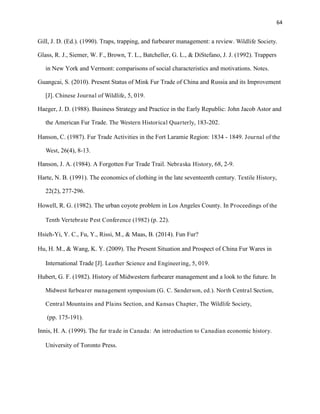 64
Gill, J. D. (Ed.). (1990). Traps, trapping, and furbearer management: a review. Wildlife Society.
Glass, R. J., Siemer, W. F., Brown, T. L., Batcheller, G. L., & DiStefano, J. J. (1992). Trappers
in New York and Vermont: comparisons of social characteristics and motivations. Notes.
Guangcai, S. (2010). Present Status of Mink Fur Trade of China and Russia and its Improvement
[J]. Chinese Journal of Wildlife, 5, 019.
Haeger, J. D. (1988). Business Strategy and Practice in the Early Republic: John Jacob Astor and
the American Fur Trade. The Western Historical Quarterly, 183-202.
Hanson, C. (1987). Fur Trade Activities in the Fort Laramie Region: 1834 - 1849. Journal of the
West, 26(4), 8-13.
Hanson, J. A. (1984). A Forgotten Fur Trade Trail. Nebraska History, 68, 2-9.
Harte, N. B. (1991). The economics of clothing in the late seventeenth century. Textile History,
22(2), 277-296.
Howell, R. G. (1982). The urban coyote problem in Los Angeles County. In Proceedings of the
Tenth Vertebrate Pest Conference (1982) (p. 22).
Hsieh-Yi, Y. C., Fu, Y., Rissi, M., & Maas, B. (2014). Fun Fur?
Hu, H. M., & Wang, K. Y. (2009). The Present Situation and Prospect of China Fur Wares in
International Trade [J]. Leather Science and Engineering, 5, 019.
Hubert, G. F. (1982). History of Midwestern furbearer management and a look to the future. In
Midwest furbearer management symposium (G. C. Sanderson, ed.). North Central Section,
Central Mountains and Plains Section, and Kansas Chapter, The Wildlife Society,
(pp. 175-191).
Innis, H. A. (1999). The fur trade in Canada: An introduction to Canadian economic history.
University of Toronto Press.
 