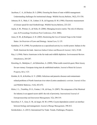65
Jacobson, C. A., & Decker, D. J. (2006). Ensuring the future of state wildlife management:
Understanding challenges for institutional change. Wildlife Society Bulletin, 34(2), 531-536.
Johnson, R. E., Male, C. B., Linhart, S. B., & Engeman, R. M. (1986). Electronic measurement
of closure speed for steel foothold traps. Wildlife Society Bulletin, 223-225.
Jojola, S. M., Witmer, G., & Nolte, D. (2006). Managing invasive nutria: The role of olfactory
cues. In Proceedings-Vertebrate Pest Conference, (Vol. 2006).
Jones, D. M., & Rodriguez, S. H. (2003). Restricting the Use of Animal Traps in the United
States: An Overview of Laws and Strategy. Animal Law, 9, 135.
Kardulias, P. N. (1990). Fur production as a specialized activity in a world system: Indians in the
North American fur trade. American Indian Culture and Research Journal, 14(1), 25-60.
Kay, J. (1984). Native Americans in the fur trade and wildlife depletion. Environmental Review:
Ethnohistory, 265-287.
Kiessling, G., Balekjian, C., & Oehmichen, A. (2009). What credit crunch & quest; More luxury
for new money: European rising stars & established markets. Journal of Retail & Leisure
Property, 8(1), 3-23.
Kimber, K. R., & Kollias, G. V. (2000). Infectious and parasitic diseases and contaminant-
related problems of North American river otters (Lontra canadensis): a review. Journal of Zoo
and Wildlife Medicine, 31(4), 452-472.
Klein, J. L., Tremblay, D. G., Fontan, J. M., & Guay, N. (2007). The uniqueness of the Montreal
fur industry in an apparel sector adrift: the role of proximity. International Journal of
Entrepreneurship and Innovation Management, 7(2), 298-319.
Knowlton, F. F., Gese, E. M., & Jaeger, M. M. (1999). Coyote depredation control: an interface
between biology and management. Journal of Range Management, 398-412.
Kolokolnikov, A. (2013). International Fur Trade: Trends, Challenges, Prospects.
 