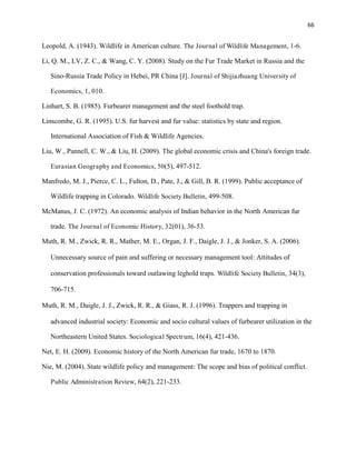 66
Leopold, A. (1943). Wildlife in American culture. The Journal of Wildlife Management, 1-6.
Li, Q. M., LV, Z. C., & Wang, C. Y. (2008). Study on the Fur Trade Market in Russia and the
Sino-Russia Trade Policy in Hebei, PR China [J]. Journal of Shijiazhuang University of
Economics, 1, 010.
Linhart, S. B. (1985). Furbearer management and the steel foothold trap.
Linscombe, G. R. (1995). U.S. fur harvest and fur value: statistics by state and region.
International Association of Fish & Wildlife Agencies.
Liu, W., Pannell, C. W., & Liu, H. (2009). The global economic crisis and China's foreign trade.
Eurasian Geography and Economics, 50(5), 497-512.
Manfredo, M. J., Pierce, C. L., Fulton, D., Pate, J., & Gill, B. R. (1999). Public acceptance of
Wildlife trapping in Colorado. Wildlife Society Bulletin, 499-508.
McManus, J. C. (1972). An economic analysis of Indian behavior in the North American fur
trade. The Journal of Economic History, 32(01), 36-53.
Muth, R. M., Zwick, R. R., Mather, M. E., Organ, J. F., Daigle, J. J., & Jonker, S. A. (2006).
Unnecessary source of pain and suffering or necessary management tool: Attitudes of
conservation professionals toward outlawing leghold traps. Wildlife Society Bulletin, 34(3),
706-715.
Muth, R. M., Daigle, J. J., Zwick, R. R., & Giass, R. J. (1996). Trappers and trapping in
advanced industrial society: Economic and socio cultural values of furbearer utilization in the
Northeastern United States. Sociological Spectrum, 16(4), 421-436.
Net, E. H. (2009). Economic history of the North American fur trade, 1670 to 1870.
Nie, M. (2004). State wildlife policy and management: The scope and bias of political conflict.
Public Administration Review, 64(2), 221-233.
 