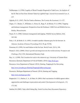 67
Nollkaemper, A. (1996). Legality of Moral Crusades Disguised in Trade Laws: An Analysis of
the EC Ban on Furs from Animals Taken by Leghold Traps. Journal Environmental Law, 8,
237.
Oglesby, R. E. (1967). The Fur Trade as Business. The Frontier Re-Examined, 111-127.
Organ, J. F., Decker, T., DiStefano, J., Elowe, K., Rego, P., & Mirick, P. G. (1996). Trapping
and furbearer management: Perspectives from the Northeast. USDI-Fish and Wildlife Service,
Hadley, Massachusetts.
Payne, N. F. (1980). Furbearer management and trapping. Wildlife Society Bulletin, 8(4),
345-348.
Peck, J. H., & Heidt, G. A. (1985). A model to predict Arkansas gray fox fur harvests. In
Arkansas Academy of Science Proceedings (Vol. 39, pp. 92-94).
Pomeranz, K. (1999). Fur and Fashion in the Far East. World Trade, 12(11), 108.
Prasad, E. (Ed.). (2004). China's growth and integration into the world economy: Prospects and
Challenge, (Vol. 232). International Monetary Fund.
Ray, A. J. (1990). The Canadian fur trade in the industrial age. University of Toronto Press.
Resources, Kentucky Department of Fish & Wildlife. (2014). http://fw.ky.gov
Resources, Iowa Department of Natural. (2014). Hunting, Trapping & Fur Harvesting.
http://www.iowadnr.gov/Hunting/TrappingFurHarvesting.aspx
Resources, Michigan Department of Natural. (2014). Hunting and Trapping.
http://www.michigan.gov/dnr/
Rupprecht, C. E., Hanlon, C. A., & Slate, D. (2003). Oral vaccination of wildlife against rabies:
opportunities and challenges in prevention and control. Developments in biologicals, 119,
173-184.
Sanford, M. (2005). Take a Kid Fishing Day. South Carolina State Documents Depository.
 