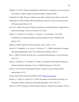68
Schipper, S. S. (1987). Garment manufacturing. Wild furbearer management and conservation in
North America. Ontario Trappers Association, Ontario, Canada, 878-888.
Schmidt, R. H. (1990). Why do we debate animal rights?. Wildlife Society Bulletin, 18(4), 459.
Schulzinger, R. (1986). Foreign Affairs and Expansion. American Frontier and Western Issues:
A Historiographical Review, 218.
Scott, M. E. (1988). The impact of infection and disease on animal populations: implications for
conservation biology. Conservation Biology, 2(1), 40-56.
Serfass, T. L., Brooks, R. P., Swimley, T. J., Rymon, L. M., & Hayden, A. H. (1996).
Considerations for capturing, handling, and translocating river otters. Wildlife Society
Bulletin, 25-31.
Shuhua, Z. (2005). Situation of China fur industry. China Leather, 11, 013.
Siemer, W. F., Batcheller, G. R., Glass, R. J., & Brown, T. L. (1994). Characteristics of trappers
and trapping participation in New York. Wildlife Society Bulletin, 100-111.
Skov, L. (2005). The return of the fur coat: a commodity chain perspective. Current Sociology,
53(1), 9-32.
Smith, L. M., Brisbin, I. L., & White, G. C. (1984). An evaluation of total trap line captures as
estimates of furbearer abundance. Journal of Wildlife Management, 1452-1455.
Smith, W. (1973). The Fur Trade and the Frontier: A Study of an Inter-Cultural Alliance.
Anthropologica, 21-35.
Society, Soil & Water Conservation (SWCS). (2014). http://www.swcs.org/
Stabler, J. C., Tolley, G., & Howe, E. C. (1990). Fur trappers in the Northwest Territories: An
econometric analysis of the factors influencing participation. Arctic, 43(1), 1-8.
Stains, H. J. (1979). Primeness in North American furbearers. Wildlife Society Bulletin, 120-124.
 
