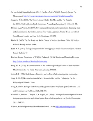 69
Survey, United States Geological. (2014). Northern Prairie Wildlife Research Center. Fur
Management. http://www.npwrc.usgs.gov/resource/mammals/furtake/manage.htm
Swagerty, W. R. (1990). The Upper Missouri Outfit: The Men and the Fur Trade in
the 1830s.”. In Fort Union Trade Symposium Proceedings September 13-15 (pp. 25-42).
Thomas, C., & Weber, M. (1999). New values and international organizations: Balancing trade
and environment in the North American Free Trade Agreement. Global Trade and Global
Social Issues. London and New York: Routledge, 133-150.
Tieqiu, H. (2007). The Fur Trade and Social Change in Modern Northwest China [J]. Modern
Chinese History Studies, 4, 006.
Todd, A. R. (1981). Ecological arguments for fur-trapping in boreal wilderness regions. Wildlife
Society Bulletin, 9.
Tourism, Kansas Department of Wildlife, Parks and. (2014). Hunting and Trapping Licenses.
http://kdwpt.state.ks.us/Hunting/Furharvesting
Tracy, W. A. (1979). A Reconsideration of the Archaeological Significance of the Role of the
Middleman in the Fur Trade. American Antiquity, 594-595.
Usher, P. J. (1970). Bankslanders: Economy and ecology of a frontier trapping community.
Utley, R. M. (2004). After Lewis and Clark: Mountain Men and the Paths to the Pacific.
University of Nebraska Press.
Wang, K. (1973). Foreign Trade Policy and Apparatus of the People's Republic of China. Law
and Contemporary Problems, 38(2), 182-200.
Westhoff, P., Fabiosa, J., Beghin, J., & Meyers, W. (2004). Challenges in modeling the effects of
trade agreements on the agricultural sector. Journal of Agricultural and Applied Economics,
36(2), 383-393.
Wildlife, Maine Department of Inland and Fisheries. (2014). http://www.maine.gov/ifw/
 