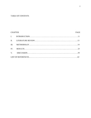 7
TABLE OF CONTENTS
CHAPTER PAGE
I. INTRODUCTION……………………….………..…………………………………….11
II. LITERATURE REVIEW..………………………....…………………………………..13
III. METHODOLGY……………………………………………………………………….14
IV. RESULTS……………………….…………………………………..……………….…23
V. DISCUSSION………..……………………………………………..………………….59
LIST OF REFERENCES...……………………………………………………………………..62
 