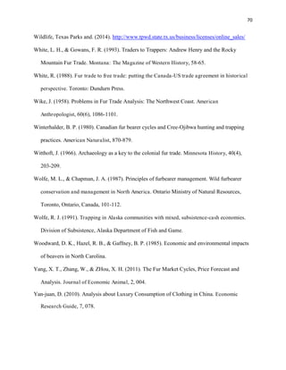 70
Wildlife, Texas Parks and. (2014). http://www.tpwd.state.tx.us/business/licenses/online_sales/
White, L. H., & Gowans, F. R. (1993). Traders to Trappers: Andrew Henry and the Rocky
Mountain Fur Trade. Montana: The Magazine of Western History, 58-65.
White, R. (1988). Fur trade to free trade: putting the Canada-US trade agreement in historical
perspective. Toronto: Dundurn Press.
Wike, J. (1958). Problems in Fur Trade Analysis: The Northwest Coast. American
Anthropologist, 60(6), 1086-1101.
Winterhalder, B. P. (1980). Canadian fur bearer cycles and Cree-Ojibwa hunting and trapping
practices. American Naturalist, 870-879.
Witthoft, J. (1966). Archaeology as a key to the colonial fur trade. Minnesota History, 40(4),
203-209.
Wolfe, M. L., & Chapman, J. A. (1987). Principles of furbearer management. Wild furbearer
conservation and management in North America. Ontario Ministry of Natural Resources,
Toronto, Ontario, Canada, 101-112.
Wolfe, R. J. (1991). Trapping in Alaska communities with mixed, subsistence-cash economies.
Division of Subsistence, Alaska Department of Fish and Game.
Woodward, D. K., Hazel, R. B., & Gaffney, B. P. (1985). Economic and environmental impacts
of beavers in North Carolina.
Yang, X. T., Zhang, W., & ZHou, X. H. (2011). The Fur Market Cycles, Price Forecast and
Analysis. Journal of Economic Animal, 2, 004.
Yan-juan, D. (2010). Analysis about Luxury Consumption of Clothing in China. Economic
Research Guide, 7, 078.
 