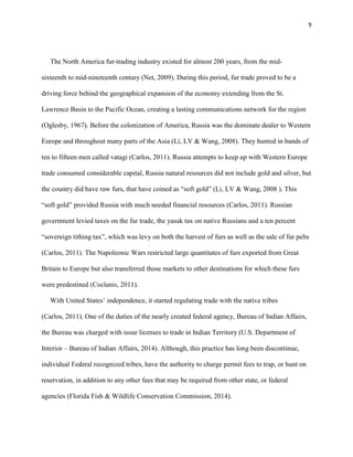 9
The North America fur-trading industry existed for almost 200 years, from the mid-
sixteenth to mid-nineteenth century (Net, 2009). During this period, fur trade proved to be a
driving force behind the geographical expansion of the economy extending from the St.
Lawrence Basin to the Pacific Ocean, creating a lasting communications network for the region
(Oglesby, 1967). Before the colonization of America, Russia was the dominate dealer to Western
Europe and throughout many parts of the Asia (Li, LV & Wang, 2008). They hunted in bands of
ten to fifteen men called vatagi (Carlos, 2011). Russia attempts to keep up with Western Europe
trade consumed considerable capital, Russia natural resources did not include gold and silver, but
the country did have raw furs, that have coined as “soft gold” (Li, LV & Wang, 2008 ). This
“soft gold” provided Russia with much needed financial resources (Carlos, 2011). Russian
government levied taxes on the fur trade, the yasak tax on native Russians and a ten percent
“sovereign tithing tax”, which was levy on both the harvest of furs as well as the sale of fur pelts
(Carlos, 2011). The Napoleonic Wars restricted large quantitates of furs exported from Great
Britain to Europe but also transferred those markets to other destinations for which these furs
were predestined (Coclanis, 2011).
With United States’ independence, it started regulating trade with the native tribes
(Carlos, 2011). One of the duties of the nearly created federal agency, Bureau of Indian Affairs,
the Bureau was charged with issue licenses to trade in Indian Territory (U.S. Department of
Interior – Bureau of Indian Affairs, 2014). Although, this practice has long been discontinue,
individual Federal recognized tribes, have the authority to charge permit fees to trap, or hunt on
reservation, in addition to any other fees that may be required from other state, or federal
agencies (Florida Fish & Wildlife Conservation Commission, 2014).
 