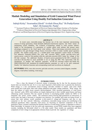 ISSN (e): 2250 – 3005 || Vol, 04 || Issue, 7 || July – 2014 ||
International Journal of Computational Engineering Research (IJCER)
www.ijceronline.com Open Access Journal Page 28
Matlab Modeling and Simulation of Grid Connected Wind Power
Generation Using Doubly Fed Induction Generator
Indrajit Koley1,
Swarnankur Ghosh2,
Avishek Ghose Roy3,
Dr.Pradip Kumar
Saha4
, Dr.Gautam Kr. Panda5
.
1,2,3,
Assistant Professor,Department of Electrical Engineering,Siliguri Institute of Technology,
4,
Professor,Department of Electrical Engineering,Jalpaiguri Govt. Engineering college
5Professor and,
Head,Department of Electrical Engineering,Jalpaiguri Govt. Engineering college
I. INTRODUCTION
Now a days the demand of electrical energy is increasing day by day but the presence of coal,
fossils fuels are towards the end. So it is very much required to find another way to generate the electricity.
Wind energy is a non conventional source of energy and often installed in remote ,rural areas which
areas usually have weak grids, often with voltage unbalances and under voltage conditions. Wind energy has
been the subject of much recent research and development .With increased penetration of wind power
into electrical grids, DFIG wind turbines are largely deployed due to their variable speed feature and hence
influencing system dynamics. This has created an interest in developing suitable models for DFIG to be
integrated into power system studies. The continuous trend of having high penetration of wind power, in
recent years, has made it necessary to introduce new practices. For example, grid codes are being revised to
ensure that wind turbines would contribute to the control of voltage and frequency and also to stay
connected to the host network following a disturbance. renewable energy sources not contributing to the
enhanced greenhouse effect, especially wind power, are becoming an important component of the total
generation. Hence, research concerning the dynamic behavior of wind energy systems is important to achieve a
better knowledge. In response to the new grid code requirements, several DFIG models have been suggested
recently, including the full-model which is a 5th order model. These models use quadrature and direct
components of rotor voltage in an appropriate reference frame to provide fast regulation of voltage.
ABSTRACT:
In recent years, renewable energy has become one of the most important and promising
sources of energy generation, which demands additional transmission capacity and better means of
maintaining system reliability. The evolution of technology related to wind systems industry
leaded to the development of a generation of variable speed wind turbines that present many
advantages compared to the fixed speed wind turbines. These wind energy conversion systems are
connected to the grid through Voltage Source Converters (VSC) to make variable speed operation
possible. The studied system here is a variable speed wind generation system based on Doubly
Fed Induction Generator (DFIG). The rotor side converter (RSC) usually provides active and
reactive power control of the machine while the grid-side converter (GSC) keeps the voltage of the
DC-link constant. The additional freedom of reactive power generation by the GSC is usually not
used due to the fact that it is more preferable to do so using the RSC. This report deals with the
introduction of Doubly fed induction generator, AC/DC/AC converter control and finally the
SIMULINK/MATLAB simulation for isolated Induction generator as well as for grid connected
Doubly Fed Induction Generator and corresponding results and waveforms are displayed.
KEYWORDS: DFIG, rotor side converter, grid side converter, converter control diagram, simulink
diagram, wind turbine modeling, wind energy.
 