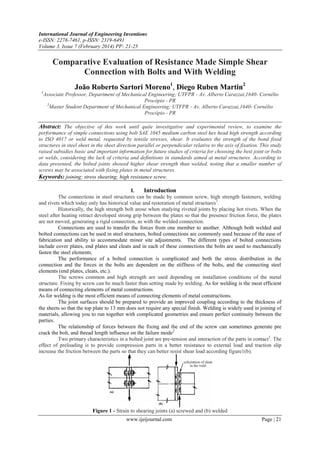 International Journal of Engineering Inventions
e-ISSN: 2278-7461, p-ISSN: 2319-6491
Volume 3, Issue 7 (February 2014) PP: 21-25

Comparative Evaluation of Resistance Made Simple Shear
Connection with Bolts and With Welding
João Roberto Sartori Moreno1, Diego Ruben Martin2
1

Associate Professor, Department of Mechanical Engineering; UTFPR - Av. Alberto Carazzai,1640- Cornélio
Procópio - PR
2
Master Student Department of Mechanical Engineering; UTFPR - Av. Alberto Carazzai,1640- Cornélio
Procópio - PR

Abstract: The objective of this work until quite investigative and experimental review, to examine the
performance of simple connections using bolt SAE 1045 medium carbon steel hex head high strength according
to ISO 4017 or weld metal, requested by tensile stresses, shear. It evaluates the strength of the bond fixed
structures in steel sheet in the sheet direction parallel or perpendicular relative to the axis of fixation. This study
raised subsidies basic and important information for future studies of criteria for choosing the best joint or bolts
or welds, considering the lack of criteria and definitions in standards aimed at metal structures. According to
data presented, the bolted joints showed higher shear strength than welded, noting that a smaller number of
screws may be associated with fixing plates in metal structures.
Keywords: joining; stress shearing; high resistance screw.
I.
Introduction
The connections in steel structures can be made by common screw, high strength fasteners, welding
and rivets which today only has historical value and restoration of metal structures 1.
Historically, the high strength bolt arose when studying riveted joints by placing hot rivets. When the
steel after heating retract developed strong grip between the plates so that the presence friction force, the plates
are not moved, generating a rigid connection, as with the welded connection.
Connections are used to transfer the forces from one member to another. Although both welded and
bolted connections can be used in steel structures, bolted connections are commonly used because of the ease of
fabrication and ability to accommodate minor site adjustments. The different types of bolted connections
include cover plates, end plates and cleats and in each of these connections the bolts are used to mechanically
fasten the steel elements.
The performance of a bolted connection is complicated and both the stress distribution in the
connection and the forces in the bolts are dependent on the stiffness of the bolts, and the connecting steel
elements (end plates, cleats, etc.).
The screws common and high strength are used depending on installation conditions of the metal
structure. Fixing by screw can be much faster than setting made by welding. As for welding is the most efficient
means of connecting elements of metal constructions.
As for welding is the most efficient means of connecting elements of metal constructions.
The joint surfaces should be prepared to provide an improved coupling according to the thickness of
the sheets so that the top plate to 13 mm does not require any special finish. Welding is widely used in joining of
materials, allowing you to run together with complicated geometries and ensure perfect continuity between the
parties.
The relationship of forces between the fixing and the end of the screw can sometimes generate pre
crack the bolt, and thread length influence on the failure mode2
Two primary characteristics in a bolted joint are pre-tension and interaction of the parts in contact3. The
effect of preloading is to provide compression parts in a better resistance to external load and traction slip
increase the friction between the parts so that they can better resist shear load according figure1(b).

Figure 1 - Strain to shearing joints (a) screwed and (b) welded
www.ijeijournal.com

Page | 21

 