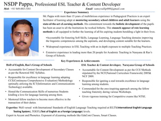 NSDP Pappu, Professional ESL Teacher & Content Developer
Mob: +91 949-003-5381 Email: vamsyvallip000@gmail.com
ESL Teacher & Content developer, Narayana Group of Schools
• Accountable for Content Development as per the CCE Methods
stipulated by the NCF(National Curriculum Framework) 2005&
NCF 2009.
• Responsible for igniting a zeal towards excellence in language
learning among students.
• Commended for the awe-inspiring approach among the fellow
teaching fraternity during various Workshops.
• Given vigorous training for Competitive exams like NTSE.
Experience Summary
HoD of English, Rao’s Group of Schools
• Accountable for Content Development of Secondary Classes
as per the Renewed SSC Syllabus.
• Responsible for excellence in language learning adopting
CCE(Continuous Comprehensive Evaluation) Methodology
optimally utilizing the ICT(Information and Communications
Technology) available.
• Honed the Communication Skills of numerous Students
kindling a love for language learning among them.
• Mentored fellow teachers to become more effective in the
transaction of their duties.
Key Experiences & Achievements
Mr. Pappu with more than 15 years of multifarious experience in Pedagogical Practices is an expert
facilitator of learning adept at mentoring secondary school children and adult learners using the
state-of-the-art eLearning methods. His commitment towards the holistic development of the pupils
has been an asset to all the Institutions he worked hitherto. This staunch opposer of rote learning
methods is all equipped to further the learning of all his aspiring students heralding a light in their lives.
•Accountable for fostering Soft Skills, Language Learning, Language Teaching domains improving
the linguistic competencies among the aspirants, and developing content suitable for the learners.
• Widespread experience in ESL Teaching with an in depth exposure to multiple Teaching Practices.
• Extensive experience in leading more than 20 people for Academic Teaching in Narayana & Rao’s
Group of Schools.
Expertise: Well versed with International Standards of English Language Teaching required at IELTS(International English Language
Testing System), TOEFL(Test of English as a Foreign Language) levels.
Expert in Accent and Phonetics. Exponent of eLearning methods like EduCom Classes, Smart Classes.
 