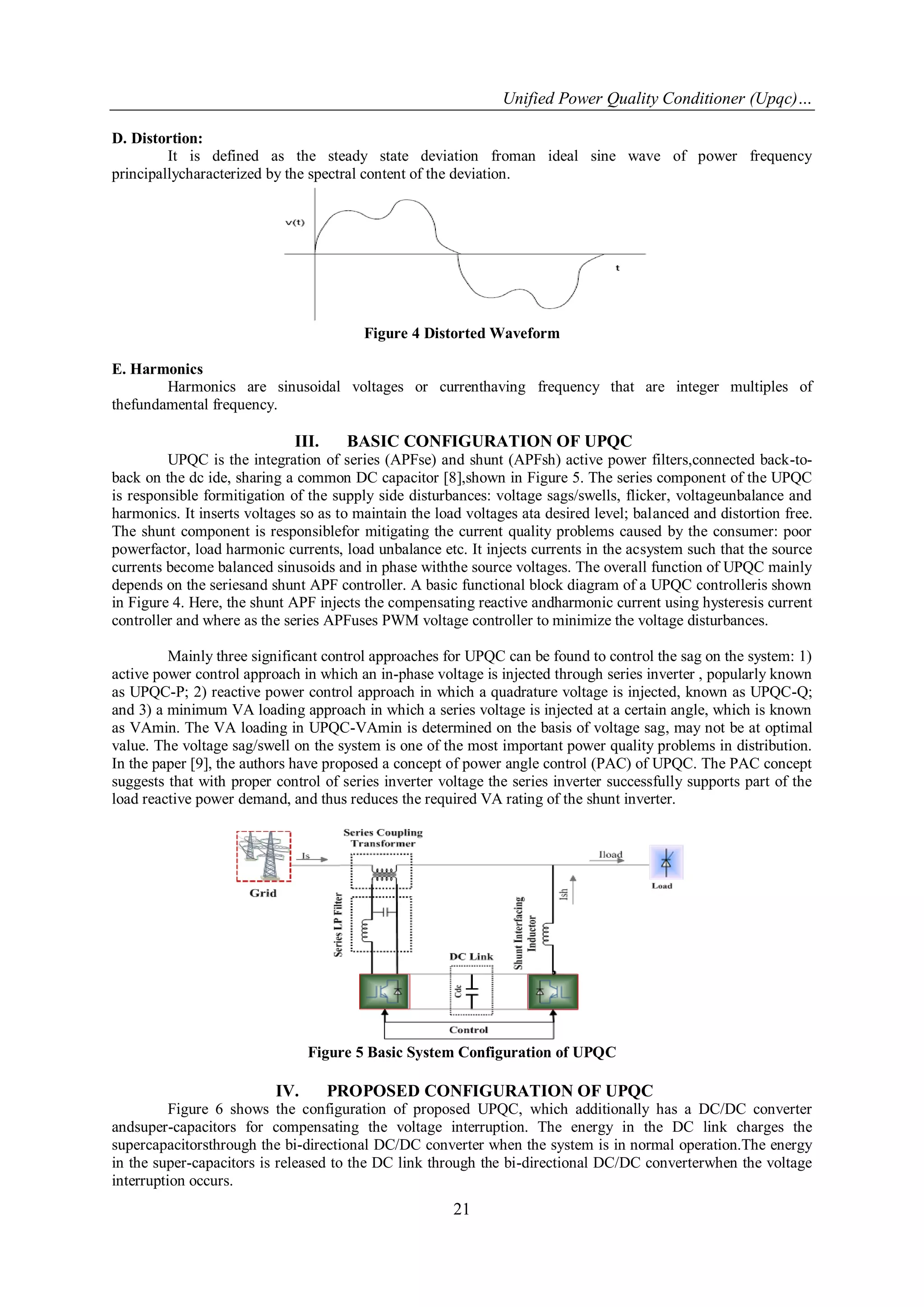 Unified Power Quality Conditioner (Upqc)…
21
D. Distortion:
It is defined as the steady state deviation froman ideal sine wave of power frequency
principallycharacterized by the spectral content of the deviation.
Figure 4 Distorted Waveform
E. Harmonics
Harmonics are sinusoidal voltages or currenthaving frequency that are integer multiples of
thefundamental frequency.
III. BASIC CONFIGURATION OF UPQC
UPQC is the integration of series (APFse) and shunt (APFsh) active power filters,connected back-to-
back on the dc ide, sharing a common DC capacitor [8],shown in Figure 5. The series component of the UPQC
is responsible formitigation of the supply side disturbances: voltage sags/swells, flicker, voltageunbalance and
harmonics. It inserts voltages so as to maintain the load voltages ata desired level; balanced and distortion free.
The shunt component is responsiblefor mitigating the current quality problems caused by the consumer: poor
powerfactor, load harmonic currents, load unbalance etc. It injects currents in the acsystem such that the source
currents become balanced sinusoids and in phase withthe source voltages. The overall function of UPQC mainly
depends on the seriesand shunt APF controller. A basic functional block diagram of a UPQC controlleris shown
in Figure 4. Here, the shunt APF injects the compensating reactive andharmonic current using hysteresis current
controller and where as the series APFuses PWM voltage controller to minimize the voltage disturbances.
Mainly three significant control approaches for UPQC can be found to control the sag on the system: 1)
active power control approach in which an in-phase voltage is injected through series inverter , popularly known
as UPQC-P; 2) reactive power control approach in which a quadrature voltage is injected, known as UPQC-Q;
and 3) a minimum VA loading approach in which a series voltage is injected at a certain angle, which is known
as VAmin. The VA loading in UPQC-VAmin is determined on the basis of voltage sag, may not be at optimal
value. The voltage sag/swell on the system is one of the most important power quality problems in distribution.
In the paper [9], the authors have proposed a concept of power angle control (PAC) of UPQC. The PAC concept
suggests that with proper control of series inverter voltage the series inverter successfully supports part of the
load reactive power demand, and thus reduces the required VA rating of the shunt inverter.
Figure 5 Basic System Configuration of UPQC
IV. PROPOSED CONFIGURATION OF UPQC
Figure 6 shows the configuration of proposed UPQC, which additionally has a DC/DC converter
andsuper-capacitors for compensating the voltage interruption. The energy in the DC link charges the
supercapacitorsthrough the bi-directional DC/DC converter when the system is in normal operation.The energy
in the super-capacitors is released to the DC link through the bi-directional DC/DC converterwhen the voltage
interruption occurs.
 