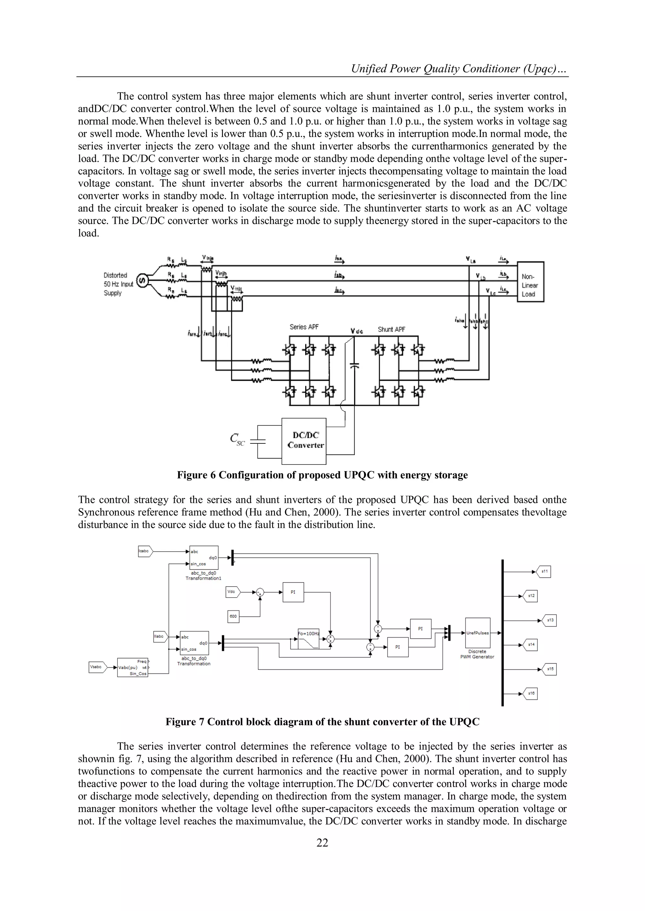 Unified Power Quality Conditioner (Upqc)…
22
The control system has three major elements which are shunt inverter control, series inverter control,
andDC/DC converter control.When the level of source voltage is maintained as 1.0 p.u., the system works in
normal mode.When thelevel is between 0.5 and 1.0 p.u. or higher than 1.0 p.u., the system works in voltage sag
or swell mode. Whenthe level is lower than 0.5 p.u., the system works in interruption mode.In normal mode, the
series inverter injects the zero voltage and the shunt inverter absorbs the currentharmonics generated by the
load. The DC/DC converter works in charge mode or standby mode depending onthe voltage level of the super-
capacitors. In voltage sag or swell mode, the series inverter injects thecompensating voltage to maintain the load
voltage constant. The shunt inverter absorbs the current harmonicsgenerated by the load and the DC/DC
converter works in standby mode. In voltage interruption mode, the seriesinverter is disconnected from the line
and the circuit breaker is opened to isolate the source side. The shuntinverter starts to work as an AC voltage
source. The DC/DC converter works in discharge mode to supply theenergy stored in the super-capacitors to the
load.
Figure 6 Configuration of proposed UPQC with energy storage
The control strategy for the series and shunt inverters of the proposed UPQC has been derived based onthe
Synchronous reference frame method (Hu and Chen, 2000). The series inverter control compensates thevoltage
disturbance in the source side due to the fault in the distribution line.
Figure 7 Control block diagram of the shunt converter of the UPQC
The series inverter control determines the reference voltage to be injected by the series inverter as
shownin fig. 7, using the algorithm described in reference (Hu and Chen, 2000). The shunt inverter control has
twofunctions to compensate the current harmonics and the reactive power in normal operation, and to supply
theactive power to the load during the voltage interruption.The DC/DC converter control works in charge mode
or discharge mode selectively, depending on thedirection from the system manager. In charge mode, the system
manager monitors whether the voltage level ofthe super-capacitors exceeds the maximum operation voltage or
not. If the voltage level reaches the maximumvalue, the DC/DC converter works in standby mode. In discharge
 