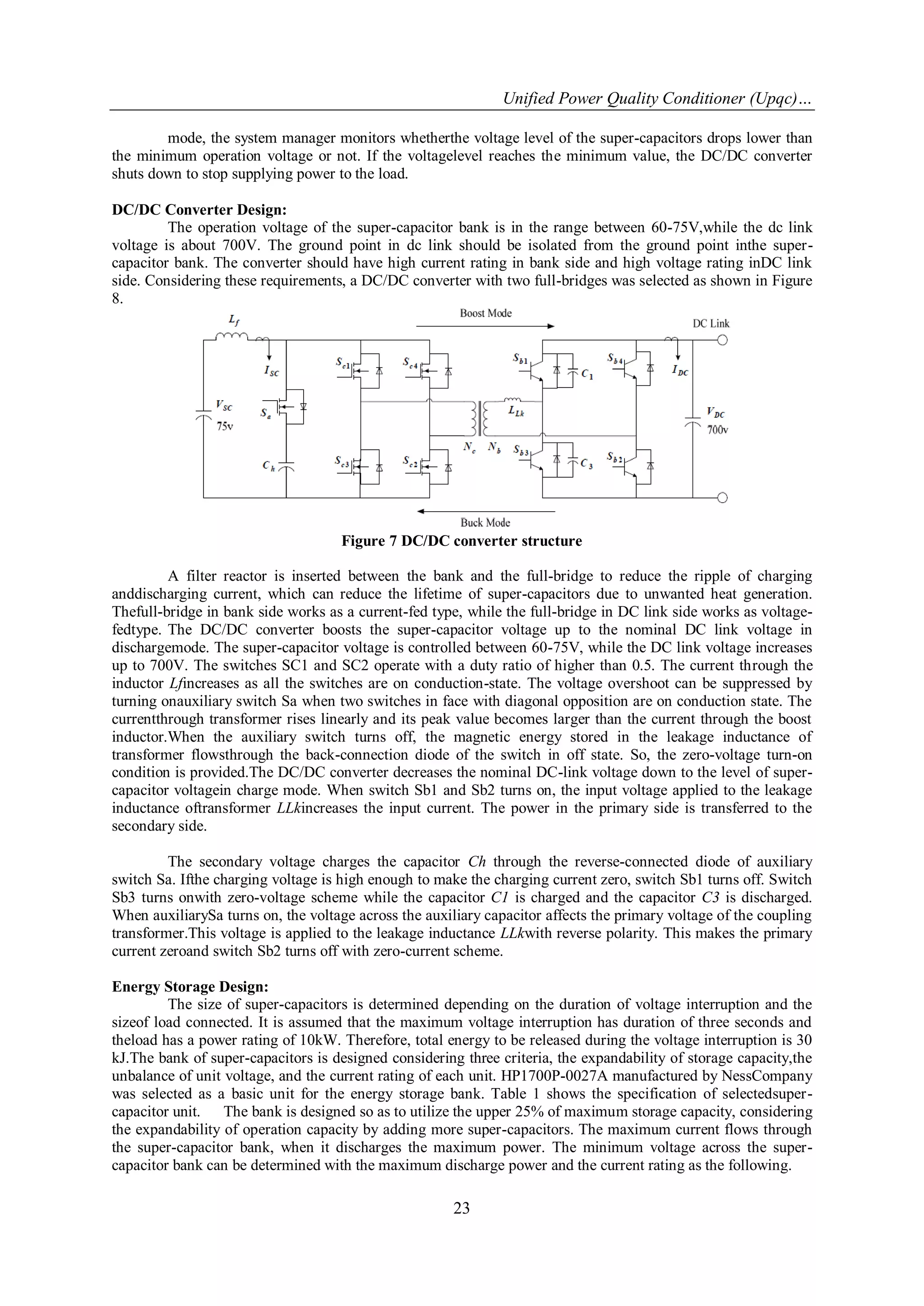 Unified Power Quality Conditioner (Upqc)…
23
mode, the system manager monitors whetherthe voltage level of the super-capacitors drops lower than
the minimum operation voltage or not. If the voltagelevel reaches the minimum value, the DC/DC converter
shuts down to stop supplying power to the load.
DC/DC Converter Design:
The operation voltage of the super-capacitor bank is in the range between 60-75V,while the dc link
voltage is about 700V. The ground point in dc link should be isolated from the ground point inthe super-
capacitor bank. The converter should have high current rating in bank side and high voltage rating inDC link
side. Considering these requirements, a DC/DC converter with two full-bridges was selected as shown in Figure
8.
Figure 7 DC/DC converter structure
A filter reactor is inserted between the bank and the full-bridge to reduce the ripple of charging
anddischarging current, which can reduce the lifetime of super-capacitors due to unwanted heat generation.
Thefull-bridge in bank side works as a current-fed type, while the full-bridge in DC link side works as voltage-
fedtype. The DC/DC converter boosts the super-capacitor voltage up to the nominal DC link voltage in
dischargemode. The super-capacitor voltage is controlled between 60-75V, while the DC link voltage increases
up to 700V. The switches SC1 and SC2 operate with a duty ratio of higher than 0.5. The current through the
inductor Lfincreases as all the switches are on conduction-state. The voltage overshoot can be suppressed by
turning onauxiliary switch Sa when two switches in face with diagonal opposition are on conduction state. The
currentthrough transformer rises linearly and its peak value becomes larger than the current through the boost
inductor.When the auxiliary switch turns off, the magnetic energy stored in the leakage inductance of
transformer flowsthrough the back-connection diode of the switch in off state. So, the zero-voltage turn-on
condition is provided.The DC/DC converter decreases the nominal DC-link voltage down to the level of super-
capacitor voltagein charge mode. When switch Sb1 and Sb2 turns on, the input voltage applied to the leakage
inductance oftransformer LLkincreases the input current. The power in the primary side is transferred to the
secondary side.
The secondary voltage charges the capacitor Ch through the reverse-connected diode of auxiliary
switch Sa. Ifthe charging voltage is high enough to make the charging current zero, switch Sb1 turns off. Switch
Sb3 turns onwith zero-voltage scheme while the capacitor C1 is charged and the capacitor C3 is discharged.
When auxiliarySa turns on, the voltage across the auxiliary capacitor affects the primary voltage of the coupling
transformer.This voltage is applied to the leakage inductance LLkwith reverse polarity. This makes the primary
current zeroand switch Sb2 turns off with zero-current scheme.
Energy Storage Design:
The size of super-capacitors is determined depending on the duration of voltage interruption and the
sizeof load connected. It is assumed that the maximum voltage interruption has duration of three seconds and
theload has a power rating of 10kW. Therefore, total energy to be released during the voltage interruption is 30
kJ.The bank of super-capacitors is designed considering three criteria, the expandability of storage capacity,the
unbalance of unit voltage, and the current rating of each unit. HP1700P-0027A manufactured by NessCompany
was selected as a basic unit for the energy storage bank. Table 1 shows the specification of selectedsuper-
capacitor unit. The bank is designed so as to utilize the upper 25% of maximum storage capacity, considering
the expandability of operation capacity by adding more super-capacitors. The maximum current flows through
the super-capacitor bank, when it discharges the maximum power. The minimum voltage across the super-
capacitor bank can be determined with the maximum discharge power and the current rating as the following.
 