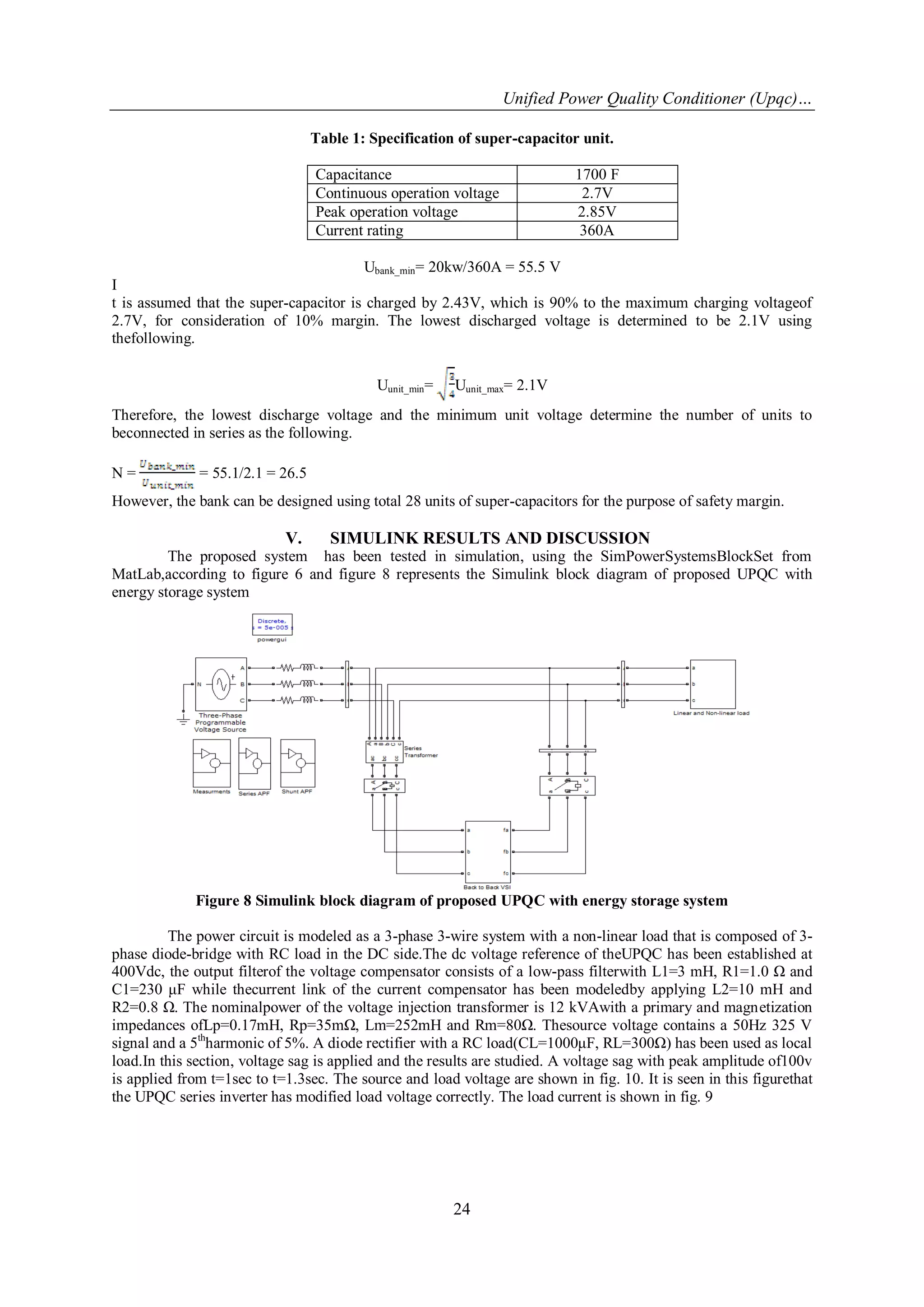 Unified Power Quality Conditioner (Upqc)…
24
Table 1: Specification of super-capacitor unit.
Capacitance 1700 F
Continuous operation voltage 2.7V
Peak operation voltage 2.85V
Current rating 360A
Ubank_min= 20kw/360A = 55.5 V
I
t is assumed that the super-capacitor is charged by 2.43V, which is 90% to the maximum charging voltageof
2.7V, for consideration of 10% margin. The lowest discharged voltage is determined to be 2.1V using
thefollowing.
Uunit_min= Uunit_max= 2.1V
Therefore, the lowest discharge voltage and the minimum unit voltage determine the number of units to
beconnected in series as the following.
N = = 55.1/2.1 = 26.5
However, the bank can be designed using total 28 units of super-capacitors for the purpose of safety margin.
V. SIMULINK RESULTS AND DISCUSSION
The proposed system has been tested in simulation, using the SimPowerSystemsBlockSet from
MatLab,according to figure 6 and figure 8 represents the Simulink block diagram of proposed UPQC with
energy storage system
Figure 8 Simulink block diagram of proposed UPQC with energy storage system
The power circuit is modeled as a 3-phase 3-wire system with a non-linear load that is composed of 3-
phase diode-bridge with RC load in the DC side.The dc voltage reference of theUPQC has been established at
400Vdc, the output filterof the voltage compensator consists of a low-pass filterwith L1=3 mH, R1=1.0 Ω and
C1=230 μF while thecurrent link of the current compensator has been modeledby applying L2=10 mH and
R2=0.8 Ω. The nominalpower of the voltage injection transformer is 12 kVAwith a primary and magnetization
impedances ofLp=0.17mH, Rp=35mΩ, Lm=252mH and Rm=80Ω. Thesource voltage contains a 50Hz 325 V
signal and a 5th
harmonic of 5%. A diode rectifier with a RC load(CL=1000μF, RL=300Ω) has been used as local
load.In this section, voltage sag is applied and the results are studied. A voltage sag with peak amplitude of100v
is applied from t=1sec to t=1.3sec. The source and load voltage are shown in fig. 10. It is seen in this figurethat
the UPQC series inverter has modified load voltage correctly. The load current is shown in fig. 9
 