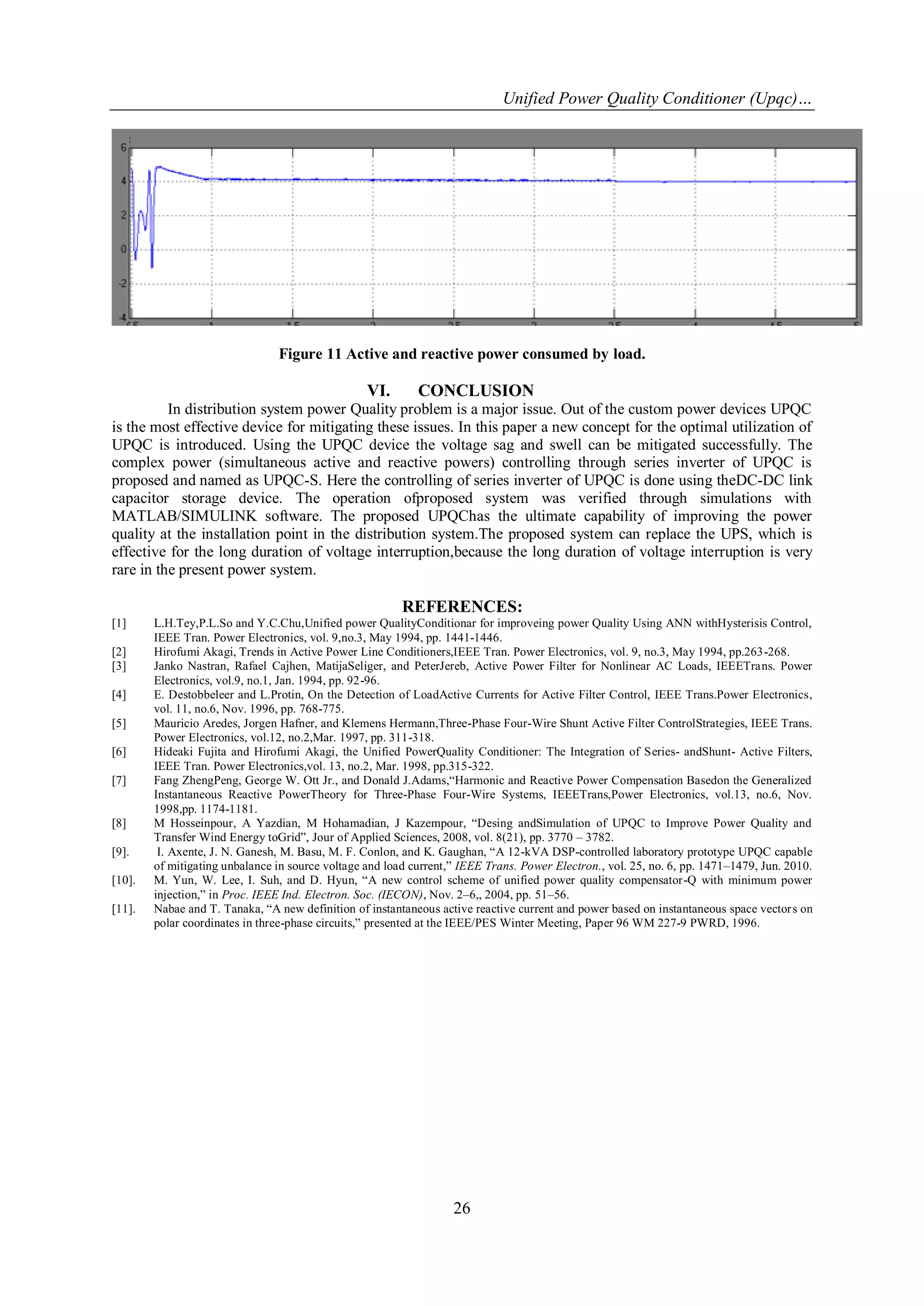 Unified Power Quality Conditioner (Upqc)…
26
Figure 11 Active and reactive power consumed by load.
VI. CONCLUSION
In distribution system power Quality problem is a major issue. Out of the custom power devices UPQC
is the most effective device for mitigating these issues. In this paper a new concept for the optimal utilization of
UPQC is introduced. Using the UPQC device the voltage sag and swell can be mitigated successfully. The
complex power (simultaneous active and reactive powers) controlling through series inverter of UPQC is
proposed and named as UPQC-S. Here the controlling of series inverter of UPQC is done using theDC-DC link
capacitor storage device. The operation ofproposed system was verified through simulations with
MATLAB/SIMULINK software. The proposed UPQChas the ultimate capability of improving the power
quality at the installation point in the distribution system.The proposed system can replace the UPS, which is
effective for the long duration of voltage interruption,because the long duration of voltage interruption is very
rare in the present power system.
REFERENCES:
[1] L.H.Tey,P.L.So and Y.C.Chu,Unified power QualityConditionar for improveing power Quality Using ANN withHysterisis Control,
IEEE Tran. Power Electronics, vol. 9,no.3, May 1994, pp. 1441-1446.
[2] Hirofumi Akagi, Trends in Active Power Line Conditioners,IEEE Tran. Power Electronics, vol. 9, no.3, May 1994, pp.263-268.
[3] Janko Nastran, Rafael Cajhen, MatijaSeliger, and PeterJereb, Active Power Filter for Nonlinear AC Loads, IEEETrans. Power
Electronics, vol.9, no.1, Jan. 1994, pp. 92-96.
[4] E. Destobbeleer and L.Protin, On the Detection of LoadActive Currents for Active Filter Control, IEEE Trans.Power Electronics,
vol. 11, no.6, Nov. 1996, pp. 768-775.
[5] Mauricio Aredes, Jorgen Hafner, and Klemens Hermann,Three-Phase Four-Wire Shunt Active Filter ControlStrategies, IEEE Trans.
Power Electronics, vol.12, no.2,Mar. 1997, pp. 311-318.
[6] Hideaki Fujita and Hirofumi Akagi, the Unified PowerQuality Conditioner: The Integration of Series- andShunt- Active Filters,
IEEE Tran. Power Electronics,vol. 13, no.2, Mar. 1998, pp.315-322.
[7] Fang ZhengPeng, George W. Ott Jr., and Donald J.Adams,“Harmonic and Reactive Power Compensation Basedon the Generalized
Instantaneous Reactive PowerTheory for Three-Phase Four-Wire Systems, IEEETrans,Power Electronics, vol.13, no.6, Nov.
1998,pp. 1174-1181.
[8] M Hosseinpour, A Yazdian, M Hohamadian, J Kazempour, “Desing andSimulation of UPQC to Improve Power Quality and
Transfer Wind Energy toGrid”, Jour of Applied Sciences, 2008, vol. 8(21), pp. 3770 – 3782.
[9]. I. Axente, J. N. Ganesh, M. Basu, M. F. Conlon, and K. Gaughan, “A 12-kVA DSP-controlled laboratory prototype UPQC capable
of mitigating unbalance in source voltage and load current,” IEEE Trans. Power Electron., vol. 25, no. 6, pp. 1471–1479, Jun. 2010.
[10]. M. Yun, W. Lee, I. Suh, and D. Hyun, “A new control scheme of unified power quality compensator-Q with minimum power
injection,” in Proc. IEEE Ind. Electron. Soc. (IECON), Nov. 2–6,, 2004, pp. 51–56.
[11]. Nabae and T. Tanaka, “A new definition of instantaneous active reactive current and power based on instantaneous space vectors on
polar coordinates in three-phase circuits,” presented at the IEEE/PES Winter Meeting, Paper 96 WM 227-9 PWRD, 1996.
 