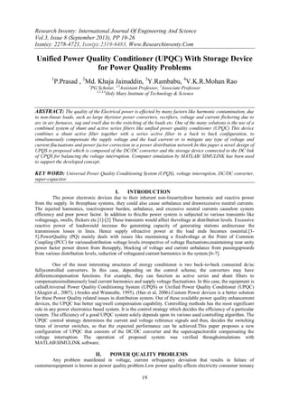 Research Inventy: International Journal Of Engineering And Science
Vol.3, Issue 8 (September 2013), PP 19-26
Issn(e): 2278-4721, Issn(p):2319-6483, Www.Researchinventy.Com
19
Unified Power Quality Conditioner (UPQC) With Storage Device
for Power Quality Problems
1
P.Prasad , 2
Md. Khaja Jainuddin, 3
Y.Rambabu, 4
V.K.R.Mohan Rao
1
PG Scholar, 2,3
Assistant Professor, 3
Associate Professor
1,2,3,4
Holy Mary Institute of Technology & Science
ABSTRACT: The quality of the Electrical power is effected by many factors like harmonic contamination, due
to non-linear loads, such as large thyristor power converters, rectifiers, voltage and current flickering due to
arc in arc furnaces, sag and swell due to the switching of the loads etc. One of the many solutions is the use of a
combined system of shunt and active series filters like unified power quality conditioner (UPQC) This device
combines a shunt active filter together with a series active filter in a back to back configuration, to
simultaneously compensate the supply voltage and the load current or to mitigate any type of voltage and
current fluctuations and power factor correction in a power distribution network.In this paper a novel design of
UPQS is proposed which is composed of the DC/DC converter and the storage device connected to the DC link
of UPQS for balancing the voltage interruption. Computer simulation by MATLAB/ SIMULINK has been used
to support the developed concept.
KEY WORD: Universal Power Quality Conditioning System (UPQS), voltage interruption, DC/DC converter,
super-capacitor.
I. INTRODUCTION
The power electronic devices due to their inherent non-linearitydraw harmonic and reactive power
from the supply. In threephase systems, they could also cause unbalance and drawexcessive neutral currents.
The injected harmonics, reactivepower burden, unbalance, and excessive neutral currents causelow system
efficiency and poor power factor. In addition to this,the power system is subjected to various transients like
voltagesags, swells, flickers etc.[1]-[2] These transients would affect thevoltage at distribution levels. Excessive
reactive power of loadswould increase the generating capacity of generating stations andincrease the
transmission losses in lines. Hence supply ofreactive power at the load ends becomes essential.[3-
5].PowerQuality (PQ) mainly deals with issues like maintaining a fixedvoltage at the Point of Common
Coupling (PCC) for variousdistribution voltage levels irrespective of voltage fluctuations,maintaining near unity
power factor power drawn from thesupply, blocking of voltage and current unbalance from passingupwards
from various distribution levels, reduction of voltageand current harmonics in the system.[6-7].
One of the most interesting structures of energy conditioner is two back-to-back connected dc/ac
fullycontrolled converters. In this case, depending on the control scheme, the converters may have
differentcompensation functions. For example, they can function as active series and shunt filters to
compensatesimultaneously load current harmonics and supply voltage fluctuations. In this case, the equipment is
calledUniversal Power Quality Conditioning System (UPQS) or Unified Power Quality Conditioner (UPQC)
(Akagiet al., 2007), (Aredes and Watanabe, 1995), (Han et al, 2006).Custom Power devices is a better solution
for these Power Quality related issues in distribution system. Out of these available power quality enhancement
devices, the UPQC has better sag/swell compensation capability. Controlling methods has the most significant
role in any power electronics based system. It is the control strategy which decides the efficiency of a particular
system. The efficiency of a good UPQC system solely depends upon its various used controlling algorithm. The
UPQC control strategy determines the current and voltage reference signals and thus, decides the switching
times of inverter switches, so that the expected performance can be achieved.This paper proposes a new
configuration of UPQC that consists of the DC/DC converter and the supercapacitorsfor compensating the
voltage interruption. The operation of proposed system was verified throughsimulations with
MATLABSIMULINK software.
II. POWER QUALITY PROBLEMS
Any problem manifested in voltage, current orfrequency deviation that results in failure of
customerequipment is known as power quality problem.Low power quality affects electricity consumer inmany
 