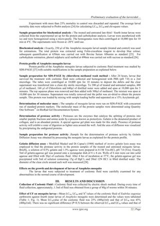 Preliminary evaluation of the larvicidal… 
www.ijpsi.org 22 | Page 
Experiment with more than 25% mortality in control was discarded and repeated. The average larval mortality data were subjected to Probit analysis [24] for calculating LC50, LC90 and chi-square values. Sample preparation for biochemical analysis : The treated and untreated late third / fourth instar larvae were collected from the experimental set up for the protein and carbohydrate analysis. Larvae were anesthetized with ice and were homogenized using a micro-pestle. The homogenates were then centrifuged at 10,000 rpm for 10 min at 4°C. The supernatants were frozen at -20°C until use. Biochemical analysis : Exactly, 250 μl of the Anopheles mosquito larval sample (treated and control) was used for estimations. The total protein was extracted using Folin-ciocalteau reagent to develop blue colour; subsequent quantification at 650nm was carried out with Bovine Serum Albumin as standard [25]. For carbohydrate estimation, phenol sulphuric acid method at 490nm was carried out with sucrose as standard [26]. Protein profile of Anopheles mosquito larvae Protein profile of the Anopheles mosquito larvae subjected to coelomic fluid treatment was studied by SDS-PAGE [27] with suitable modifications in the sample preparation as explained below. Sample preparation for SDS-PAGE by chloroform methanol wash method : After 24 hours, larvae that survived the treatment with coelomic fluid were collected and homogenized with PBS (pH 7.0) in a 2ml microfuge. The tubes were centrifuged at 10,000 rpm for 10 minutes to deposit the debris and the clear supernatant was transferred into a clean dry sterile microfuge. To 200 μl of treated and untreated samples, 480 μl of methanol, 160 μl of Chloroform and 640μl of distilled water were added and spun at 10,000 rpm for 5 minutes. The top aqueous phase was removed and then added with 300μl of methanol. The mixture was spun at 10,000 rpm for 30 minutes. Supernatant was totally removed and the pellet was air-dried to obtain the protein sample. This protein was loaded by mixing with sample loading buffer and separated on a 15% Acrylamide gel. Determination of molecular mass : The samples of mosquito larvae were run on SDS-PAGE with concurrent run of standard protein markers. The molecular mass of the protein samples were determined using Quantity One Software™ on BioRad Gel Documentation System. Determination of protease activity : Proteases are the enzymes that catalyze the splitting of proteins into smaller peptide fractions and amino acids by a process known as proteolysis. Gelatin is the denatured product of collagen, and is an abundant protein. A special agarose gel plate was made for this study. Presence of protease activity will exhibit a zone of digestion as lighter area around the well. And the area of diffusion was visualized by precipitating the undigested proteins. Sample preparation for protease activity :Sample for the determination of protease activity by Gelatin Diffusion Assay was obtained by processing the mosquito larvae as explained for the protein profile. Gelatin diffusion assay : Modified Maskel and Di Capua's (1988) method of invitro gelatin lysis assay was employed to find the protease activity in the protein samples of the treated and untreated mosquito larvae. Briefly, a solution of 0.5% gelatin and 1.5% agarose were prepared in 0.1M Tris-HCl, pH 7.0 (Tris). Exactly 5ml of gelatin-agarose gel was poured onto a rectangular dish of 8 x 4 cm. Wells of 6 mm were cut into solid agarose and filled with 30μl of coelomic fluid. After 4 hrs of incubation at 37°C, the gelatin-agarose gel was precipitated with 5ml of solution containing 15g of HgC12 and 20ml 12N HC1 in 80ml distilled water. The diameter of the clear circle around each well was measured [28]. Effects on the growth and development of larvae of Anopheles mosquito The larvae that were subjected to treatment of coelomic fluid were carefully examined for any abnormalities in the normal course of development. III. RESULTS AND DISCUSSION Collection of Coelomic Fluid : Coelomic fluid was collected by electric shock method. During every time of fluid collection, approximately, 1.3ml of fluid was obtained from a group of 40g of worms within 30 minutes. 
Effect of CF on mosquito larvae : Mean LC50, LC90 and X2 values of the coelomic fluid of Eudrilus eugeniae earthworm against fourth instar larvae of Anopheles mosquito were determined and the values were tabulated (Table 1; Fig. 1). Mean LC50value of the coelomic fluid was 25% (400μl/ml) and that of LC90 was 45% (400μl/ml). There was no significant difference (P<0.5) between the observed LC50 and LC90 values and that of  