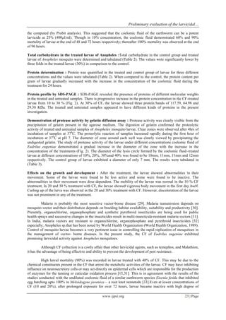 Preliminary evaluation of the larvicidal… 
www.ijpsi.org 23 | Page 
the computed (by Probit analysis). This suggested that the coelomic fluid of the earthworm can be a potent larvicide at 25% (400μl/ml). Though in 10% concentration, the coelomic fluid demonstrated 60% and 90% mortality of larvae at the end of 48 and 72 hours respectively; thereafter 100% mortality was observed at the end of 96 hours. Total carbohydrate in the treated larvae of Anopheles :Total carbohydrate in the control group and treated larvae of Anopheles mosquito were determined and tabulated (Table 2). The values were significantly lower by three folds in the treated larvae (30%) in comparison to the control. Protein determination : Protein was quantified in the treated and control group of larvae for three different concentrations and the values were tabulated (Table 2). When compared to the control, the protein content per gram of larvae gradually increased with the increase in the concentration of the coelomic fluid during the treatment for 24 hours. Protein profile by SDS-PAGE : SDS-PAGE revealed the presence of proteins of different molecular weights in the treated and untreated samples. There is progressive increase in the protein concentration in the CF-treated larvae from 10 to 30 % (Fig. 2). At 30% of CF, the larvae showed three protein bands of 117.59, 64.98 and 29.38 KDa. The treated and untreated samples appeared to have different kinds of proteins in the present investigation. Demonstration of protease activity by gelatin diffusion assay : Protease activity was clearly visible from the precipitation of gelatin present in the agarose medium. The digestion of gelatin confirmed the proteolytic activity of treated and untreated samples of Anopheles mosquito larvae. Clear zones were observed after 4hrs of incubation of samples at 370C. The proteolytic reaction of samples increased rapidly during the first hour of incubation at 370C at pH 7. The diameter of zone around each well was clearly viewed by precipitating the undigested gelatin. The study of protease activity of the larvae under different concentrations coelomic fluid of Eudrilus eugeniae demonstrated a gradual increase in the diameter of the zone with the increase in the concentration of the treatments (Fig. 2). The diameter of the lysis circle formed by the coelomic fluid–treated larvae at different concentrations of 10%, 20%, 30%and 40% was found to be 10mm, 11mm, 11mm and 12mm respectively. The control group of larvae exhibited a diameter of only 7 mm. The results were tabulated in (Table 3). Effects on the growth and development : After the treatment, the larvae showed abnormalities in their movement. Some of the larvae were found to be less active and some were found to be inactive. The abnormalities in their movement were dose dependent. The mobility of the larvae was normal in the 10 % CF treatment. In 20 and 30 % treatment with CF, the larvae showed vigorous body movement in the first day itself. Curling up of the larva was observed in the 20 and 30% treatment with CF. However, discoloration of the larvae was not prominent in any of the treatment. Malaria is probably the most sensitive vector-borne disease [29]. Malaria transmission depends on mosquito vector and their distribution depends on breeding habitat availability, suitability and productivity [30]. Presently, organochlorine, organophosphate and synthetic pyrethroid insecticides are being used for public health sprays and successive changes in the insecticides result in multi-insecticide-resistant malaria vectors [31]. In India, malaria vectors are resistant to organochlorine, organophosphate and pyrethroid insecticides [32] especially; Anopheles sp.that has been noted by World Health Organization (World Health Organization, 1989). Control of mosquito larvae becomes a very pertinent issue in controlling the rapid replication of mosquitoes in the management of vector- borne diseases. In the present study, the CF of Eudrilus eugeniae exhibited promising larvicidal activity against Anopheles mosquitoes. Although CF collection is a costly affair than other larvicidal agents, such as temephos, and Malathion, it has the advantage of being effective and ability to prevent the development of pest resistance. 
High larval mortality (90%) was recorded in larvae treated with 40% of CF. This may be due to the chemical constituents present in the CF that arrest the metabolic activities of the larvae. CF may have inhibiting influence on neurosecretory cells or may act directly on epidermal cells which are responsible for the production of enzymes for the tanning or cuticular oxidation process [15,31]. This is in agreement with the results of the studies conducted with the undiluted coelomic fluid of a similar earthworm species Eisenia fetida that inhibited egg hatching upto 100% in Meloidogyne javanica – a root knot nematode [33].Even at lower concentrations of CF (10 and 20%), after prolonged exposure for over 72 hours, larvae became inactive with high degree of  