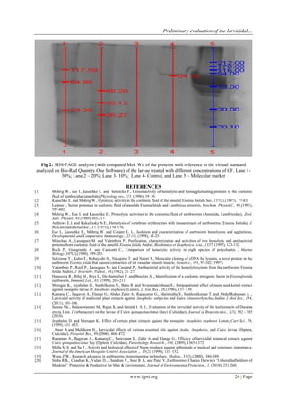 Preliminary evaluation of the larvicidal… 
www.ijpsi.org 26 | Page 
Fig 2: SDS-PAGE analysis (with computed Mol. Wt. of the proteins with reference to the virtual standard analyzed on Bio-Rad Quantity One Software) of the larvae treated with different concentrations of CF. Lane 1- 30%; Lane 2 – 20%; Lane 3- 10%; Lane 4- Control; and Lane 5 – Molecular marker REFERENCES [1] Mohrig W., eue I., kauschke E. and hennicke F., Crossreactivity of hemolytic and hemagglutinating proteins in the coelomic fluid of lumbricidae (annelida),Physiology res.,115, (1996), 19–30 
[2] Kauschke E. and Mohrig W., Cytotoxic activity in the coelomic fluid of the annelid Eisenia foetida Sav, 157(1),(1987), 77-83. [3] Leipner ., Serine proteases in coelomic fluid of annelids Eisenia fetida and Lumbricus terrestris, Biochem. Physiol C., 98,(1991), 597-602. [4] Mohrig W., Eue I. and Kauschke E., Proteolytic activities in the coelomic fluid of earthworms (Annelida, Lumbricidae), Zool. Jahr. Physiol., 93,(1989) 303-317. 
[5] Andrews E.J. and Kukulinsky N.E., Hemolysis of vertebrate erythrocytes with tissueextracts of earthworms (Eisenia foetida), J. Reticuloendothelial Soc., 17, (1975), 170–176. [6] Eue I., Kauschke E., Mohrig W. and Cooper E. L., Isolation and characterization of earthworm hemolysins and agglutinins, Developmental and Comparative Immunology., 22 (1), (1998), 13-25. [7] Milochau A., Lassegues M. and Valembois P., Purification, characterization and activities of two hemolytic and antibacterial proteins from coelomic fluid of the annelid Eisenia fetida Andrei, Biochimica et Biophysica Acta., 1337, (1997), 123-132. [8] Roch P., Giangrande A. and Canicatti C., Comparison of hemolytic activity in eight species of polychaetes , Marine Biology.,107(2),(1990), 199-203. 
[9] Sekizawa Y., Kubo T., Kobayashi H., Nakajima T. and Natori S., Molecular cloning of cDNA for lysenin, a novel protein in the earthworm Eisenia fetida that causes contraction of rat vascular smooth muscle, Genetics., 191, 97-102 (1997). 
[10] Valembois P., Roch P., Lassegues M. and Cassand P., Antibacterial activity of the hemolyticsystem from the earthworm Eisenia fetida Andrei, J. Invertebr. Pathol., 40,(1982), 21–27. 
[11] Hanusova R., Bilej M., Brys L., De-Baetselier P. and Beschin A ., Identification of a coelomic mitogenic factor in Eiseniafoetida earthworm, Immunol.Lett., 65, (1999), 203-211. 
[12] Murugan K., Jeyabalan D., Senthilkuma N., Babu R. and Sivaramakrishnan S., Antipupational effect of neem seed kernel extract against mosquito larvae of Anopheles stephensi (Liston), J. Ent. Res., 20,(1996), 137–139. 
[13] Kamaraj C., Bagavan A., Elango G., Abduz Zahir A., Rajakumar G., Marimuthu S., Santhoshkumar T. and Abdul Rahuman A ., Larvicidal activity of medicinal plant extracts against Anopheles subpictus and Culex tritaeniorhynchus,Indian J Med Res., 134, (2011), 101-106. 
[14] Serena Mc., Balasubramani M., Rajan K. and Gerald I. A. J., Evaluation of the larvicidal activity of the leaf extracts of Duranta erecta Linn. (Verbenaceae) on the larvae of Culex quinquefascitatus (Say) (Culicidae), Journal of Biopesticides., 3(3), 582 - 585 (2010). 
[15] Jeyabalan D. and Murugan K., Effect of certain plant extracts against the mosquito Anopheles stephensi Liston, Curr Sci., 76, (1999), 631–633. 
[16] Amer A.and Mehlhorn H., Larvicidal effects of various essential oils against Aedes, Anopheles, and Culex larvae (Diptera, Culicidae), Parasitol Res., 99,(2006), 466–472. 
[17] Rahuman A., Bagavan A., Kamaraj C., Saravanan E., Zahir A. and Elango G., Efficacy of larvicidal botanical extracts against Culex quinquefasciatus Say (Diptera: Culicidae), Parasitology Research., 104, (2009), 1365-1372. 
[18] Mulla M.S. and Su T., Activity and biological effects of Neem products against arthropods of medical and veterinary importance, Journal of the American Mosquito Control Association ., 15(2), (1999), 133–152. [19] Wang Z.W., Research advances in earthworms bioengineering technology, Medica., 31(5),(2000), 386-389. 
[20] Sinha R.K., Chauhan K., Valani D., Chandran V., Soni B .K. and Patel V.,Earthworms: Charles Darwin’s ‘UnheraldedSoldiers of Mankind’: Protective & Productive for Man & Environment, Journal of Environmental Protection., 1, (2010), 251-260.  