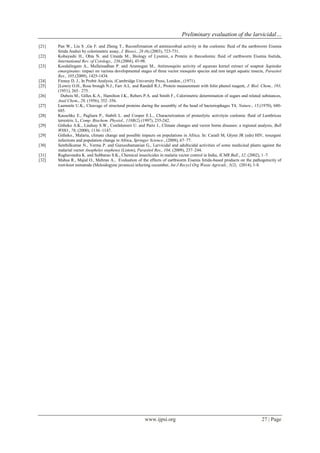 Preliminary evaluation of the larvicidal… 
www.ijpsi.org 27 | Page 
[21] Pan W., Liu S .,Ge F. and Zheng T., Reconfirmation of antimicrobial activity in the coelomic fluid of the earthworm Eisenia fetida Andrei by colorimetric assay, J. Biosci., 28 (6),(2003), 723-731. 
[22] Kobayashi H., Ohta N. and Umeda M., Biology of Lysenin, a Protein in thecoelomic fluid of earthworm Eisenia foetida, International Rev. of Cytology., 236,(2004), 45-98. 
[23] Koodalingam A., Mullainadhan P. and Arumugan M., Antimosquito activity of aqueous kernel extract of soapnut Sapindus emarginatus: impact on various developmental stages of three vector mosquito species and non target aquatic insects, Parasitol Res., 105,(2009), 1425-1434. 
[24] Finney D. J., In Probit Analysis, (Cambridge University Press, London., (1971). 
[25] [Lowry O.H., Rose brough N.J., Farr A.L. and Randall R.J., Protein measurement with folin phenol reagent, J. Biol. Chem., 193, (1951), 265– 275. 
[26] Dubois M., Gilles K.A., Hamilton J.K., Rebers P.A. and Smith F., Calorimetric determination of sugars and related substances, Anal Chem., 28, (1956), 352–356. 
[27] Laemmle U.K., Cleavage of structural proteins during the assembly of the head of bacteriophages T4, Nature., 15,(1970), 680- 685. 
[28] Kauschke E., Pagliara P., Stabili L. and Cooper E.L., Characterization of proteolytic activityin coelomic fluid of Lumbricus terrestris. L, Comp. Biochem. Physiol., 118B(2),(1997), 235-242. 
[29] Githeko A.K., Lindsay S.W., Confalonieri U. and Partz J., Climate changes and vector borne diseases: a regional analysis, Bull WHO., 78, (2000), 1136–1147. 
[29] Githeko., Malaria, climate change and possible impacts on populations in Africa. In: Caraël M, Glynn JR (eds) HIV, resurgent infections and population change in Africa, Springer Science., (2008), 67–77. 
[30] Senthilkumar N., Verma P. and Gurusubamanian G., Larvicidal and adulticidal activities of some medicinal plants against the malarial vector Anopheles stephensi (Liston), Parasitol Res., 104, (2009), 237–244. 
[31] Raghavendra K. and Subbarao S.K., Chemical insecticides in malaria vector control in India, ICMR Bull., 32, (2002), 1–7. 
[32] Mahsa R., Majid O., Mehran A., Evaluation of the effects of earthworm Eisenia fetida-based products on the pathogenicity of root-knot nematode (Meloidogyne javanica) infecting cucumber, Int J Recycl Org Waste Agricult., 3(2), (2014), 1-8. 
