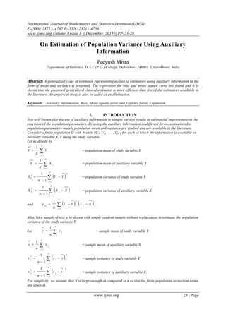 International Journal of Mathematics and Statistics Invention (IJMSI)
E-ISSN: 2321 – 4767 P-ISSN: 2321 - 4759
www.ijmsi.org Volume 3 Issue 8 || December. 2015 || PP-23-28
www.ijmsi.org 23 | Page
On Estimation of Population Variance Using Auxiliary
Information
Peeyush Misra
Department of Statistics, D.A.V.(P.G.) College, Dehradun- 248001, Uttarakhand, India
Abstract: A generalized class of estimator representing a class of estimators using auxiliary information in the
form of mean and variance is proposed. The expression for bias and mean square error are found and it is
shown that the proposed generalized class of estimator is more efficient than few of the estimators available in
the literature. An empirical study is also included as an illustration.
Keywords : Auxiliary information, Bias, Mean square error and Taylor's Series Expansion.
I. INTRODUCTION
It is well known that the use of auxiliary information in sample surveys results in substantial improvement in the
precision of the population parameters. By using the auxiliary information in different forms, estimators for
population parameters mainly population mean and variance are studied and are available in the literature.
Consider a finite population U with N units (U1, U2, . . . , UN ) for each of which the information is available on
auxiliary variable X, Y being the study variable.
Let us denote by



N
i
i
Y
N
Y
1
1
= population mean of study variable Y



N
i
i
X
N
X
1
1
= population mean of auxiliary variable X
 




N
i
iY
YY
N
S
1
2
2
1
1
= population variance of study variable Y
 




N
i
iX
XX
N
S
1
2
2
1
1
= population variance of auxiliary variable X
and    


N
i
s
i
r
irs
XXYY
N 1
1
 .
Also, let a sample of size n be drawn with simple random sample without replacement to estimate the population
variance of the study variable Y.
Let 


n
i
i
y
n
y
1
1
= sample mean of study variable Y



n
i
i
x
n
x
1
1
= sample mean of auxiliary variable X
 




n
i
iy
yy
n
s
1
2
2
1
1
= sample variance of study variable Y
 




n
i
ix
xx
n
s
1
2
2
1
1
= sample variance of auxiliary variable X.
For simplicity, we assume that N is large enough as compared to n so that the finite population correction terms
are ignored.
 