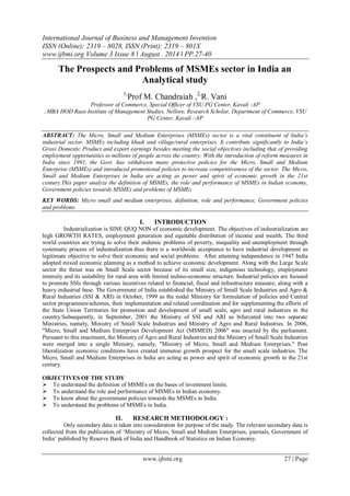 International Journal of Business and Management Invention 
ISSN (Online): 2319 – 8028, ISSN (Print): 2319 – 801X 
www.ijbmi.org Volume 3 Issue 8 ǁ August . 2014 ǁ PP.27-40 
www.ijbmi.org 27 | Page 
The Prospects and Problems of MSMEs sector in India an Analytical study 1,Prof M. Chandraiah ,2,R. Vani Professor of Commerce, Special Officer of VSU PG Center, Kavali -AP ..MBA HOD Raos Institute of Management Studies, Nellore, Research Scholar, Department of Commerce, VSU PG Center, Kavali –AP ABSTRACT: The Micro, Small and Medium Enterprises (MSMEs) sector is a vital constituent of India’s industrial sector. MSMEs including khadi and village/rural enterprises. It contribute significantly to India’s Gross Domestic Product and export earnings besides meeting the social objectives including that of providing employment opportunities to millions of people across the country. With the introduction of reform measures in India since 1991, the Govt. has withdrawn many protective policies for the Micro, Small and Medium Enterprise (MSMEs) and introduced promotional policies to increase competitiveness of the sector. The Micro, Small and Medium Enterprises in India are acting as power and spirit of economic growth in the 21st century.This paper analyze the definition of MSMEs, the role and performance of MSMEs in Indian economy, Government policies towards MSMEs and problems of MSMEs KEY WORDS: Micro small and medium enterprises, definition, role and performance, Government policies and problems. 
I. INTRODUCTION 
Industrialization is SINE QUQ NON of economic development. The objectives of industrialization are high GROWTH RATES, employment generation and equitable distribution of income and wealth. The third world countries are trying to solve their endemic problems of poverty, inequality and unemployment through systematic process of industralization.thus there is a worldwide acceptance to have industrial development as legitimate objective to solve their economic and social problems. After attaining independence in 1947 India adopted mixed economic planning as a method to achieve economic development. Along with the Large Scale sector the thrust was on Small Scale sector because of its small size, indigenous technology, employment intensity and its suitability for rural area with limited techno-economic structure. Industrial policies are focused to promote SSIs through various incentives related to financial, fiscal and infrastructure measure; along with a heavy industrial base. The Government of India established the Ministry of Small Scale Industries and Agro & Rural Industries (SSI & ARI) in October, 1999 as the nodal Ministry for formulation of policies and Central sector programmes/schemes, their implementation and related coordination and for supplementing the efforts of the State Union Territories for promotion and development of small scale, agro and rural industries in the country.Subsequently, in September, 2001 the Ministry of SSI and ARI as bifurcated into two separate Ministries, namely, Ministry of Small Scale Industries and Ministry of Agro and Rural Industries. In 2006, "Micro, Small and Medium Enterprises Development Act (MSMED) 2006" was enacted by the parliament. Pursuant to this enactment, the Ministry of Agro and Rural Industries and the Ministry of Small Scale Industries were merged into a single Ministry, namely, "Ministry of Micro, Small and Medium Enterprises." Post liberalization economic conditions have created immense growth prospect for the small scale industries. The Micro, Small and Medium Enterprises in India are acting as power and spirit of economic growth in the 21st century. OBJECTIVES OF THE STUDY 
 To understand the definition of MSMEs on the bases of investment limits. 
 To understand the role and performance of MSMEs in Indian economy. 
 To know about the government policies towards the MSMEs in India. 
 To understand the problems of MSMEs in India. 
II. RESEARCH METHODOLOGY : 
Only secondary data is taken into consideration for purpose of the study. The relevant secondary data is collected from the publication of „Ministry of Micro, Small and Medium Enterprises, journals, Government of India‟ published by Reserve Bank of India and Handbook of Statistics on Indian Economy.  