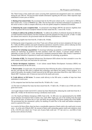 The Prospects and Problems... 
www.ijbmi.org 36 | Page 
The Third Census of the small-scale sector (covering both registered and unregistered units) was conducted during the year 2001-02. This has provided valuable information regarding the SSI sector. Other important steps undertaken in recent years as follows: 1. Raising of investment limit. The investment limit for the SSI sector which was Rs. 1 crore prior to 2006 has been raised to Rs. 5 crore in MSMED Act, 2006. This has been done to facilitate technological up gradation of this sector so that it is able to compete effectively in the new global competitive industrial environment. 2. Enhancing the excise exemption limit: As announced in the Budget 2005-06, the turnover eligibility limit under the general SSI Excise Exemption Scheme has been raised from Rs. 3 crore to Rs. 4 crore. 3. Scheme to address the problem of collaterals: To address the problem of collaterals faced by the SSI units, a Credit Guarantee Fund (scheme), has been launched to provide guarantee for loans up to Rs. 25 lakh. To make this scheme more attractive, the government made the following modifications in 2006-07; (i) Enhancing eligible loan limit from Rs. 25 lakh to Rs. 50 lakh; (ii) Raising the extent of guarantee cover from 75 per cent to 80 per cent for (a) micro enterprises for loans up to Rs. 5 lakh, (b) MSEs (medium and small enterprises) operated or owned by women, and (c) reducing one-time guarantee fee from 1.5 per cent to 0.75 per cent for all loans in North-East region. 4. Scheme for technology up gradation: To encourage technology up gradation, a credit linked capital subsidy scheme for technology up gradation has been launched. Under this scheme, 15 percent capital subsidy is admissible on loans up to Rs. 1 crore, advanced by scheduled commercial banks/ State Finance Corporations/ National Small Industries Corporation to small-scale industries for technology up gradation. 5. Extension of IID: The Integrated Infrastructure Development (IID) scheme has been extended to cover the entire country with 50 per cent reservation for rural areas. 6. Market Development Assistance: A new scheme named Market Development Assistance (MDA) was launched exclusively for the SSI sector. 7. Dereservation: In recent years, the government has been following the policy of dereservation as it believes that this will help the SSIs units to upgrade their technology and improve the quality of their products. As a result of this policy, the number of items reserved for the SSI sector came down from 836 in July 1989 to 114 in March 2007. At present, only 14 items are reserved for the small-scale sector. 8. Credit delivery to SSI Sector. To ensure credit delivery to the SSI sector, a number of steps have been undertaken in recent years: (i) The composite loan limit has been raised from Rs. 50 lakh to Rs. 1 crore; (ii) The limit of collateral free loans has been raised from Rs. 15 lakh to Rs. 25 lakh in case of SSI units with a good track record; (iii) Laugh Udyami Credit Card (LUCC) scheme has been liberalized by enhancing the credit limit from Rs. 2 lakh to Rs. 10 lakh, for the borrowers having a satisfactory track record; (iv) The Small and Medium Enterprises (SME) Fund of Rs. 10, 000 crore was operationalised by the SIDBI (small industries development bank of India) since April 2004. Eighty per cent of the lending from this Fund will be for SSI units, at interest rate of 2 per cent below the prevailing PLR (prime lending rate) of the SIDBI. The government has also announced a policy for doubling of credit flow to the small and medium enterprises sector in a period of five years. As a result of all these efforts, there has been a considerable expansion of bank credit to the small-scale in recent years. As at the end of March-2007, the amount of bank credit outstanding against small-scale industries stood at Rs. 1.02.550 crore which was 7.8 per cent of gross bank credit and 19.7 per cent (i.e., one-fifth) of total priority sector advances by banks.  