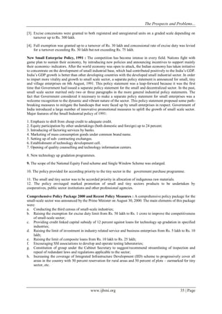 The Prospects and Problems... 
www.ijbmi.org 35 | Page 
[3]. Excise concessions were granted to both registered and unregistered units on a graded scale depending on turnover up to Rs. 300 lakh. 
[4]. Full exemption was granted up to a turnover of Rs. 30 lakh and concessional rate of excise duty was levied for a turnover exceeding Rs. 30 lakh but not exceeding Rs. 75 lakh. 
New Small Enterprise Policy, 1991 : The competition has become intense in every field. Nations fight with game plan to sustain their economy, by introducing new policies and announcing incentives to support mainly their economic- indicators. After the world economy was open to attack, the Indian economy has taken initiative to concentrate on the development of small industrial base, which had contributed positively to the India‟s GDP. India‟s GDP growth is better than other developing countries with the developed small industrial sector. In order to impart more vitality and growth to small scale sector, a separate policy statement is announced for small, tiny and village enterprises on 6th August, 1991. This policy statement was a leap-forward because it was the first time that Government had issued a separate policy statement for the small and decentralized sector. In the past, small scale sector merited only two or three paragraphs in the more general industrial policy statements. The fact that Government considered it necessary to make a separate policy statement for small enterprises was a welcome recognition to the dynamic and vibrant nature of the sector. This policy statement proposed some path- breaking measures to mitigate the handicaps that were faced up by small enterprises in respect. Government of India introduced a large number of innovative promotional measures to uplift the growth of small scale sector. Major features of the Small Industrial policy of 1991: 1. Emphasis to shift from cheap credit to adequate credit. 2. Equity participation by other undertakings (both domestic and foreign) up to 24 percent. 3. Introducing of factoring services by banks. 4. Marketing of mass consumption goods under common brand name. 5. Setting up of sub- contracting exchanges. 6. Establishment of technology development cell. 7. Opening of quality counselling and technology information centers. 8. New technology up gradation programmes. 9. The scope of the National Equity Fund scheme and Single Window Scheme was enlarged. 10. The policy provided for according priority to the tiny sector in the government purchase programme. 11. The small and tiny sector was to be accorded priority in allocation of indigenous raw materials. 12. The policy envisaged marked promotion of small and tiny sectors products to be undertaken by cooperatives, public sector institutions and other professional agencies. Comprehensive Policy Package 2000 and Recent Policy Measures : A comprehensive policy package for the small-scale sector was announced by the Prime Minister on August 30, 2000. The main elements of this package were: 
a. Conducting the third census of small-scale industries; 
b. Raising the exemption for excise duty limit from Rs. 50 lakh to Rs. 1 crore to improve the competitiveness of small-scale sector; 
c. Providing credit linked capital subsidy of 12 percent against loans for technology up gradation in specified industries; 
d. Raising the limit of investment in industry related service and business enterprises from Rs. 5 lakh to Rs. 10 lakh; 
e. Raising the limit of composite loans from Rs. 10 lakh to Rs. 25 lakh; 
f. Encouraging SSI associations to develop and operate testing laboratories; 
g. Constitution of group under the Cabinet Secretary to suggest/recommend streamlining of inspection and repeal of redundant laws and regulations applicable to the sector; 
h. Increasing the coverage of Integrated Infrastructure Development (IID) scheme to progressively cover all areas in the country with 50 percent reservation for rural areas and 50 percent of plots – earmarked for tiny sector, etc. 
 