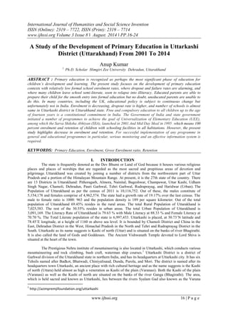 International Journal of Humanities and Social Science Invention 
ISSN (Online): 2319 – 7722, ISSN (Print): 2319 – 7714 
www.ijhssi.org Volume 3 Issue 8 ǁ August. 2014 ǁ PP.16-24 
www.ijhssi.org 16 | P a g e 
A Study of the Development of Primary Education in Uttarkashi District (Uttarakhand) From 2001 To 2014 Anup Kumar 1, Ph.D. Scholar Himgiri Zee University Dehradun, Uttarakhand ABSTRACT : Primary education is recognized as perhaps the most significant phase of education for children’s development and learning. The present study focuses on the development of primary education contexts with relatively low formal school enrolment rates, where dropout and failure rates are alarming, and where many children leave school semi-literate, soon to relapse into illiteracy. Educated parents are able to prepare their child for the smooth entry into formal education but no doubt, uneducated parents are unable to do this. In many countries, including the UK, educational policy is subject to continuous change but unfortunately not in India. Enrolment is decreasing, dropout rate is higher, and number of schools is almost same in Uttarkashi district in Uttarakhand state. Free and compulsory education to all children up to the age of fourteen years is a constitutional commitment in India. The Government of India and state government initiated a number of programmes to achieve the goal of Universalization of Elementary Education (UEE), among which the Sarva Shiksha Abhiyan (SSA), launched in 2001.And Mid Day Meal in 1995 .which means 100 percent enrolment and retention of children with schooling facilities in all habitations. However, the present study highlights decrease in enrolment and retention. For successful implementation of any programme in general and educational programmes in particular, serious monitoring and an effective information system is required. KEYWORDS: Primary Education, Enrolment, Gross Enrolment ratio, Retention 
I. INTRODUCTION 
The state is frequently denoted as the Dev Bhumi or Land of God because it houses various religious places and places of worships that are regarded as the most sacred and propitious areas of devotion and pilgrimage. Uttarakhand was created by joining a number of districts from the northwestern part of Uttar Pradesh and a portion of the Himalayan Mountain Range. At present, it is the 27th state of the country. There are 13 Districts in Uttarakhand: Pithoragarh, Almora, Nainital, Bageshwar, Champawat, Uttar Kashi, Udham Singh Nagar, Chamoli, Dehradun, Pauri Garhwal, Tehri Garhwal, Rudraprayag, and Haridwar (Urban). The Population of Uttarakhand as per the census of 2011 is 10,116,752. Out of these, the males constitute of 5,154,178 and females comprise of 4,962,574. The state had a growth rate of 19.17% over the last census. The male to female ratio is 1000: 963 and the population density is 189 per square kilometer. Out of the total population of Uttarakhand 69.45% resides in the rural areas. The total Rural Population of Uttarakhand is 7,025,583. The rest of the 30.55% resides in urban areas. The total Urban Population of Uttarakhand is 3,091,169. The Literacy Rate of Uttarakhand is 79.63 % with Male Literacy at 88.33 % and Female Literacy at 70.70 %. The Total Literate population of the state is 6,997,433. Uttarkashi is placed, at 30.73˚N latitude and 78.45˚E longitude, at a height of 1160 m above sea level. It is bounded by Chamoli District and China in the East, Dehradun District in the West, Himachal Pradesh in the North and Tehri and Rudraprayag District in the South. Uttarkashi as its name suggests is Kashi of north (Uttar) and is situated on the banks of river Bhagirathi. It is also called the land of Gods and Goddesses. The Ancient Vishwanath Temple devoted to Lord Shiva is situated at the heart of the town. 
The Prestigious Nehru institute of mountaineering is also located in Uttarkashi, which conducts various mountaineering and rock climbing, bush craft, waterman ship courses.1 Uttarkashi District is a district of Garhwal division of the Uttarakhand state in northern India, and has its headquarters at Uttarkashi city. It has six Tehsils named after Badkot, Bhatwadi, Chiniyalisaud, Dunda, Purola, and Mori. The district is named after its headquarters town Uttarkashi, an ancient place with rich cultural heritage and as the name suggests is the Kashi of north (Uttara) held almost as high a veneration as Kashi of the plain (Varanasi). Both the Kashi of the plain (Varanasi) as well as the Kashi of north are situated on the banks of the river Ganga (Bhagirathi). The area, which is held sacred and known as Uttarkashi, lies between the rivers Syalam Gad also known as the Varuna 
1 http://azimpremjifoundation.org/uttarkashi  