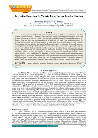 International Journal of Computational Engineering Research||Vol, 03||Issue, 8||
||Issn 2250-3005 || ||August||2013|| Page 20
Intrusion Detection In Manets Using Secure Leader Election
Yasmeen Shaikh, V. K. Parvati
Lecturer, Department of Computer Science and Engineering, VDRIT, Haliyal
HOD, Dept. of Information Science and Engineering, SDMCET, Dharwad
I. INTRODUCTION
The Mobile Ad hoc Networks (MANET) have no fixed chokepoints/bottlenecks where Intrusion
Detection Systems (IDSs) can be deployed [3], [7]. Hence, a node may need to run its own IDS [14], [1] and
cooperate with others to ensure security [15], [26]. This is very inefficient in terms of resource consumption
since mobile nodes are energy-limited. To overcome this problem, a common approach is to divide the MANET
into a set of one-hop clusters where each node belongs to at least one cluster. The nodes in each cluster elect a
leader node (cluster head) to serve as the IDS for the entire cluster. The leader-IDS election process can be
either random [16] or based on the connectivity [19]. Both approaches aim to reduce the overall resource
consumption of IDSs in the network. However, we notice that nodes usually have different remaining resources
at any given time, which should be taken into account by an election scheme. Unfortunately, with the random
model, each node is equally likely to be elected regardless of its remaining resources. The connectivity index-
based approach elects a node with a high degree of connectivity even though the node may have little resources
left. With both election schemes, some nodes will die faster than others, leading to a loss in connectivity and
potentially the partition of network. Although it is clearly desirable to balance the resource consumption of IDSs
among nodes, this objective is difficult to achieve since the resource level is the private information of a node.
Unless sufficient incentives are provided, nodes might misbehave by acting selfishly and lying about their
resources level to not consume their resources for serving others while receiving others services. Moreover,
even when all nodes can truthfully reveal their resource levels, it remains a challenging issue to elect an optimal
collection of leaders to balance the overall resource consumption without flooding the network.
A Motivating Example
Figure 1.illustrates a MANET composed of ten nodes labeled from N1 to N10. These nodes are located
in 5 one-hop clusters where nodes N5 and N9 belong to more than one cluster and have limited resources level.
We assume that each node has different energy level, which is considered as private information. At this point,
electing nodes N5 and N9 as leaders is clearly not desirable since losing them will cause a partition in the
network and nodes will not be able to communicate with each other. However, with the random election model
[16], nodes N5 and N9 will have equal probability, compared to others, in being elected as leaders. The nodes
N5 and N9 will definitely be elected under the connectivity index-based approach due to their connectivity
ABSTRACT
In this paper, we study leader election in the presence of selfish nodes for intrusion detection
in mobile ad hoc networks (MANETs). To balance the resource consumption among all nodes and
prolong the lifetime of a MANET, nodes with the most remaining resources should be elected as the
leaders. However, there are two main obstacles in achieving this goal. First, without incentives for
serving others, a node might behave selfishly by lying about its remaining resources and avoiding
being elected. Second, electing an optimal collection of leaders to minimize the overall resource
consumption may incur a prohibitive performance overhead, if such an election requires flooding the
network. To address the issue of selfish nodes, we present a solution based on mechanism design
theory. More specifically, the solution provides nodes with incentives in the form of reputations to
encourage nodes in honestly participating in the election process. The amount of incentives is based
on the Vickrey, Clarke, and Groves (VCG) model to ensure truth-telling to be the dominant strategy
for any node. To address the optimal election issue, we propose a election algorithm that can lead to
globally optimal election results with a low cost. We address these issues by assuming cluster of
nodes. Finally, we justify the effectiveness of the proposed scheme through extensive experiments.
KEYWORDS : Leader election, intrusion detection systems, mechanism design and MANET
security.
 