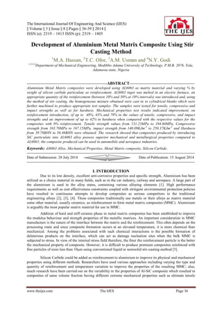 The International Journal Of Engineering And Science (IJES) 
|| Volume || 3 || Issue || 8 || Pages || 36-39 || 2014 || 
ISSN (e): 2319 – 1813 ISSN (p): 2319 – 1805 
www.theijes.com The IJES Page 36 
 Development of Aluminium Metal Matrix Composite Using Stir Casting Method 1M.A. Hassan, 2T.C. Ofor, 3A.M. Usman and 4N.Y. Godi 1,2,3,4Department of Mechanical Engineering, Modibbo Adama University of Technology, P.M.B. 2076, Yola, Adamawa state, Nigeria 
----------------------------------------------------------------ABSTRACT---------------------------------------------------- Aluminium Metal Matrix composites were developed using AL6063 as matrix material and varying % by weight of silicon carbide particulate as reinforcement. AL6063 ingot was melted in an electric furnace, an appropriate quantity of the reinforcement (between 10% and 50% at 10% intervals) was introduced and, using the method of stir casting, the homogeneous mixture obtained were cast in to cylindrical blanks which were further machined to produce appropriate test samples. The samples were tested for tensile, compressive and impact strengths as well as for hardness. Mechanical properties test results indicated improvement, on reinforcement introduction, of up to 48%, 43% and 79% in the values of tensile, compressive, and impact strengths and an improvement of up to 42% in hardness when compared with the respective values for the composites with 0% reinforcement. Tensile strength values from 131.23MPa to 194.60MPa, Compressive strength from 103.70MPa to 167.15MPa, impact strength from 140.09KJm-2 to 250.37KJm-2 and Hardness from 39.78BHN to 56.46BHN were obtained. The research showed that composites produced by introducing SiC particulate into AL6063 alloy possess superior mechanical and metallurgical properties compared to AL6063; the composite produced can be used in automobile and aerospace industries. Keywords: Al6063 Alloy, Mechanical Properties, Metal Matrix composite, Silicon Carbide. -------------------------------------------------------------------------------------------------------------------------------------- 
Date of Submission: 28 July 2014 Date of Publication: 15 August 2014 -------------------------------------------------------------------------------------------------------------------------------------- 
I. INTRODUCTION 
Due to its low density, excellent anti-corrosive properties and specific strength, Aluminium has been utilized as a choice material in many fields, such as in the car industry, railway and aerospace. A large part of the aluminium is used in the alloy states, containing various alloying elements [1]. High performance requirements as well as cost effectiveness constraints coupled with stringent environmental protection policies have resulted in continuous attempts to develop composites as serious competitors to the traditional engineering alloys [2], [3], [4]. These composites traditionally use metals or their alloys as matrix material some other material, usually ceramics, as reinforcement to form metal matrix composites (MMC). Aluminium is arguably the most popular matrix material for use in MMC. Addition of hard and stiff ceramic phase in metal matrix composites has been established to improve the modulus behaviour and strength properties of the metallic matrices. An important consideration in MMC manufacture is the nature of the interface between the matrix and the reinforcement. This often depends on the processing route and since composite formation occurs at an elevated temperature, it is more chemical than mechanical. Among the problems associated with such chemical interactions is the possible formation of deleterious products on the interface, which can act as damage nucleation sites when the bulk MMC is subjected to stress. In view of the internal stress field therefore, the finer the reinforcement particle is the better the mechanical property of composite. However, it is difficult to produce premium composites reinforced with fine particles of sizes less than 10μm using conventional liquid or semisolid stir-casting method [5]. 
Silicon Carbide could be added as reinforcement to aluminium to improve its physical and mechanical properties using different methods. Researchers have used various approaches including varying the type and quantity of reinforcement and temperature variation to improve the properties of the resulting MMC; also, much research have been carried out on the variability in the properties of Al-SiC composite which resulted in composites of same volume fraction having different extreme mechanical properties such as ultimate tensile  