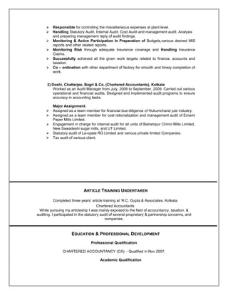  Responsible for controlling the miscellaneous expenses at plant level.
 Handling Statutory Audit, Internal Audit, Cost Audit and management audit. Analysis
and preparing management reply of audit findings.
 Monitoring & Active Participation In Preparation of Budgets,various desired MIS
reports and other related reports.
 Monitoring Risk through adequate Insurance coverage and Handling Insurance
Claims.
 Successfully achieved all the given work targets related to finance, accounts and
taxation.
 Co – ordination with other department of factory for smooth and timely completion of
work.
2) Doshi, Chatterjee, Bagri & Co. (Chartered Accountants), Kolkata
Worked as an Audit Manager from July, 2008 to September, 2009. Carried out various
operational and financial audits, Designed and implemented audit programs to ensure
accuracy in accounting tasks.
Major Assignment.
 Assigned as a team member for financial due-diligence of Hukumchand jute industry.
 Assigned as a team member for cost rationalization and management audit of Emami
Paper Mills Limited.
 Engagement in charge for internal audit for all units of Balrampur Chinni Mills Limited,
New Sawadeshi sugar mills, and UT Limited.
 Statutory audit of La-opala RG Limited and various private limited Companies.
 Tax audit of various client.
ARTICLE TRAINING UNDERTAKEN
Completed three years’ article training at ‘R.C. Gupta & Associates, Kolkata.
Chartered Accountants
While pursuing my articleship I was mainly exposed to the field of accountancy, taxation, &
auditing. I participated in the statutory audit of several proprietary & partnership concerns, and
companies.
EDUCATION & PROFESSIONAL DEVELOPMENT
Professional Qualification
CHARTERED ACCOUNTANCY (CA) - Qualified in Nov 2007.
Academic Qualification
 