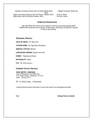 Bachelor of Science (Hons) with 1st Class (Marks 60%) – Magdh University, Bodh Gay
Bihar
Higher secondary (Science) with 1st Division (Marks- 60%) – B.I.E.C, Patna
Matriculation with 2nd Division (Marks- 46%) – B.S.E.B, Patna.
COMPUTER KNOWLEDGE
SAP, MS-Office XP ( Word, Excel, Outlook ) ;Inhouse accounting package BCM
VISION.Well versed with the computer fundamentals ,networking concepts etc required
for day to day working.
PERSONAL PROFILE:
DATE OF BIRTH: 15th
May,1976
FATHER NAME : Mr. Kapil Deo Choudhary
MARITAL STATUS: Married
LANGUAGES KNOWN: English and Hindi
HOBBY : Reading and Music
NATIONALITY: Indian
CTC : Rs. 8.00 Lacs p.a.
CURRENT COTACT DETAILS :
BCM LIMITED , BABHNAN
(Unit of Balrampur Chini Mills Ltd.)
P.O. Sugar Factory , Babhnan - 271313
Distt. – Gonda (U.P.)
+91 9984719688 , 7388584446
I declare that the above information is true to the best of my knowledge and belief.
Date: (Sanjay Kumar Jaiswal)
 