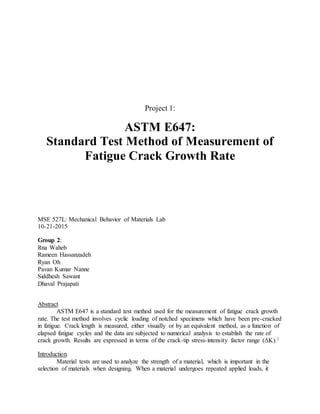 Project 1:
ASTM E647:
Standard Test Method of Measurement of
Fatigue Crack Growth Rate
MSE 527L: Mechanical Behavior of Materials Lab
10-21-2015
Group 2:
Rna Waheb
Rameen Hassanzadeh
Ryan Oh
Pavan Kumar Nanne
Siddhesh Sawant
Dhaval Prajapati
Abstract
ASTM E647 is a standard test method used for the measurement of fatigue crack growth
rate. The test method involves cyclic loading of notched specimens which have been pre-cracked
in fatigue. Crack length is measured, either visually or by an equivalent method, as a function of
elapsed fatigue cycles and the data are subjected to numerical analysis to establish the rate of
crack growth. Results are expressed in terms of the crack-tip stress-intensity factor range (ΔK).1
Introduction
Material tests are used to analyze the strength of a material, which is important in the
selection of materials when designing. When a material undergoes repeated applied loads, it
 