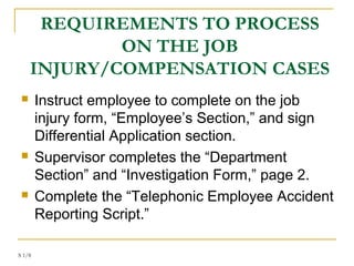 S 1/8
REQUIREMENTS TO PROCESS
ON THE JOB
INJURY/COMPENSATION CASES
 Instruct employee to complete on the job
injury form, “Employee’s Section,” and sign
Differential Application section.
 Supervisor completes the “Department
Section” and “Investigation Form,” page 2.
 Complete the “Telephonic Employee Accident
Reporting Script.”
 