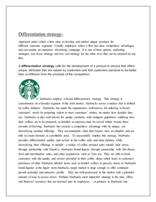 Differentiation strategy-
Approach under which a firm aims to develop and market unique products for
different customer segments. Usually employed where a firm has clear competitive advantages,
and can sustain an expensive advertising campaign. It is one of three generic marketing
strategies (see focus strategy and low cost strategy for the other two) that can be adopted by any
firm
A differentiation strategy calls for the development of a product or service that offers
unique attributes that are valued by customers and that customers perceive to be better
than or different from the products of the competition.
Starbucks employs a broad differentiation strategy. This strategy is
concentrated on a broader segment of the total market. Starbucks serves a market that is defined
by coffee drinkers. Starbucks has made the organization well-known for tailoring to broad
customers’ needs by preparing orders to meet customers’ wishes, no matter how detailed they
are. Starbucks is also well known for quality products, with stringent guidelines outlining how
their coffees are to be prepared, as detailed as espresso must be served within twenty-three
seconds of brewing. Starbucks has secured a competitive advantage with its unique, yet
diversifying product offerings. They accommodate what their buyers view as valuable and are
able to create demand at a profitable price. To successfully employ this strategy, Starbucks
provides differentiated quality and service in the coffee sales and shop industry while
diversifying their offerings to include: a variety of coffee product sales outside their stores
through partnership with PepsiCo, Starbucks brand liqueur through partnership with Jim Beam,
food and merchandise sales, and other acquisitions such as Tazo tea. They are able to hook
customers with the quality and service provided in their coffee shops which leads to customers’
purchases of other Starbucks labeled items such as bottled coffees in grocery stores or Starbucks
brand liqueur at the liquor store.Starbucks target market is large enough to offer continued
growth potential and attractive profits. They are well-positioned in the market with a plentiful
amount of easy to access stores. Perhaps Starbucks most impactful strategy is the time, effort,
and financial resources that are invested into its employees – or partners as Starbucks has
 