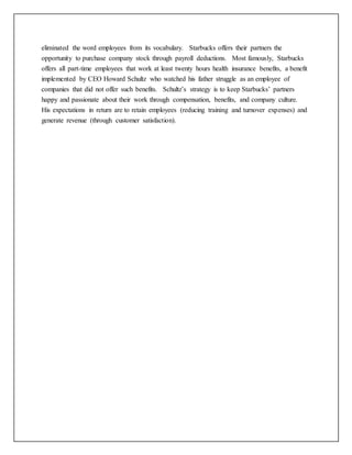 eliminated the word employees from its vocabulary. Starbucks offers their partners the
opportunity to purchase company stock through payroll deductions. Most famously, Starbucks
offers all part-time employees that work at least twenty hours health insurance benefits, a benefit
implemented by CEO Howard Schultz who watched his father struggle as an employee of
companies that did not offer such benefits. Schultz’s strategy is to keep Starbucks’ partners
happy and passionate about their work through compensation, benefits, and company culture.
His expectations in return are to retain employees (reducing training and turnover expenses) and
generate revenue (through customer satisfaction).
 