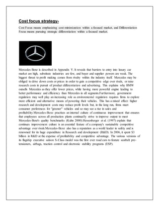 Cost focus strategy-
Cost Focus means emphasizing cost-minimization within a focused market, and Differentiation
Focus means pursuing strategic differentiation within a focused market.
Mercedes Benz is described in Appendix Y. It reveals that barriers to entry into luxury car
market are high, substitute industries are few, and buyer and supplier powers are weak. The
biggest threat to profit making comes from rivalry within the industry itself. Mercedes may be
obliged to drive down costs or prices in order to gain a competitive edge over rivals, or raise
research costs in pursuit of product differentiation and advertising. This explains why BMW
outsells Mercedes as they offer lower prices, while having more powerful engine leading to
better performance and efficiency than Mercedes in all segments.Furthermore, government
regulation may well play an increasing role as environmental regulation requires firms to explore
more efficient and alternative means of powering their vehicles. This has a mixed effect: higher
research and development costs may reduce profit levels but, in the long run, firms meet
consumer preferences for "greener" vehicles and so may see a rise in sales and
profitability.Mercedes-Benz practises an internal culture of continuous improvement that ensures
that employees across all production plants continually strive to improve output to meet
Mercedes-Benz's quality benchmarks (Kuhn 2000).Hessenberger et al. (1997) explain that
continues improvement culture is an essential feature of a company's sustainable competitive
advantage over rivals.Mercedes-Benz also has a reputation as a world leader in safety and is
renowned for its huge expenditure in Research and development (R&D). In 2006, it spent $3
billion in R&D at the expense of profitability and competitive advantage. The various versions of
its flagship executive saloon S-Class model was the first ever road cars to feature seatbelt pre-
tensioners, airbags, traction control and electronic stability programs (ESP).
 