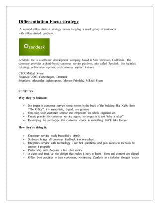 Differentiation Focus strategy
A focused differentiation strategy means targeting a small group of customers
with differentiated products.
Zendesk, Inc. is a software development company based in San Francisco, California. The
company provides a cloud-based customer service platform, also called Zendesk, that includes
ticketing, self-service options, and customer support features.
CEO: Mikkel Svane
Founded: 2007, Copenhagen, Denmark
Founders: Alexander Aghassipour, Morten Primdahl, Mikkel Svane
ZENDESK
Why they’re brilliant:
 No longer is customer service some person in the back of the building like Kelly from
“The Office”, it’s immediate, digital, and genuine
 One-stop shop customer service that empowers the whole organization
 Create priority for customer service agents, no longer is it just “take a ticket”
 Destroying the stereotype that customer service is something that’ll take forever
How they’re doing it:
 Customer service made beautifully simple
 Software brings all customer feedback into one place
 Integrates service with technology - see their questions and gain access to the tools to
answer it properly
 Partnership with Zopium, a live chat service
 A clean and intuitive site design that makes it easy to learn - form and content are aligned
 Offers best practices to their customers, positioning Zendesk as a industry thought leader
 